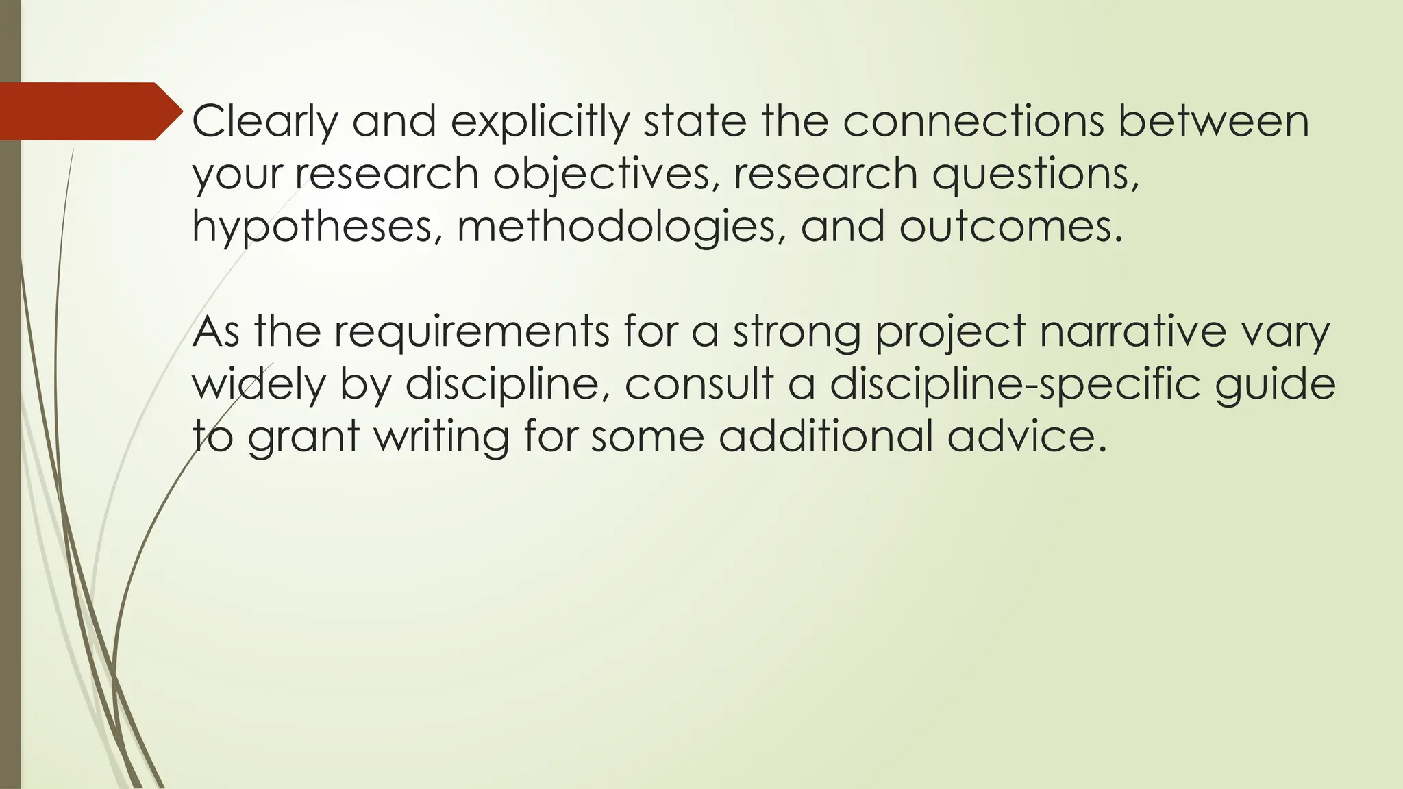 Clearly and explicitly state the connections between
your research objectives, research questions,
hypotheses, methodologies, and outcomes.
As the requirements for a strong project narrative vary
widely by discipline, consult a discipline-specific guide
to grant writing for some additional advice.
 