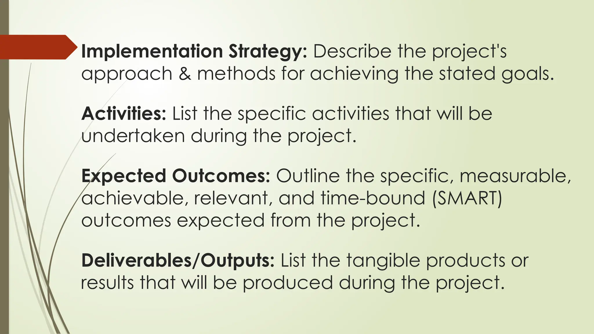 Implementation Strategy: Describe the project's
approach & methods for achieving the stated goals.
Activities: List the specific activities that will be
undertaken during the project.
Expected Outcomes: Outline the specific, measurable,
achievable, relevant, and time-bound (SMART)
outcomes expected from the project.
Deliverables/Outputs: List the tangible products or
results that will be produced during the project.
 