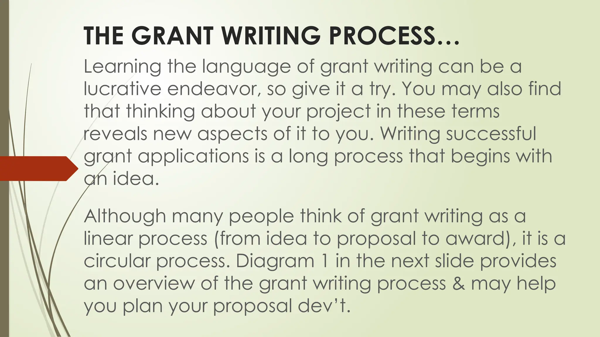 THE GRANT WRITING PROCESS…
Learning the language of grant writing can be a
lucrative endeavor, so give it a try. You may also find
that thinking about your project in these terms
reveals new aspects of it to you. Writing successful
grant applications is a long process that begins with
an idea.
Although many people think of grant writing as a
linear process (from idea to proposal to award), it is a
circular process. Diagram 1 in the next slide provides
an overview of the grant writing process & may help
you plan your proposal dev’t.
 