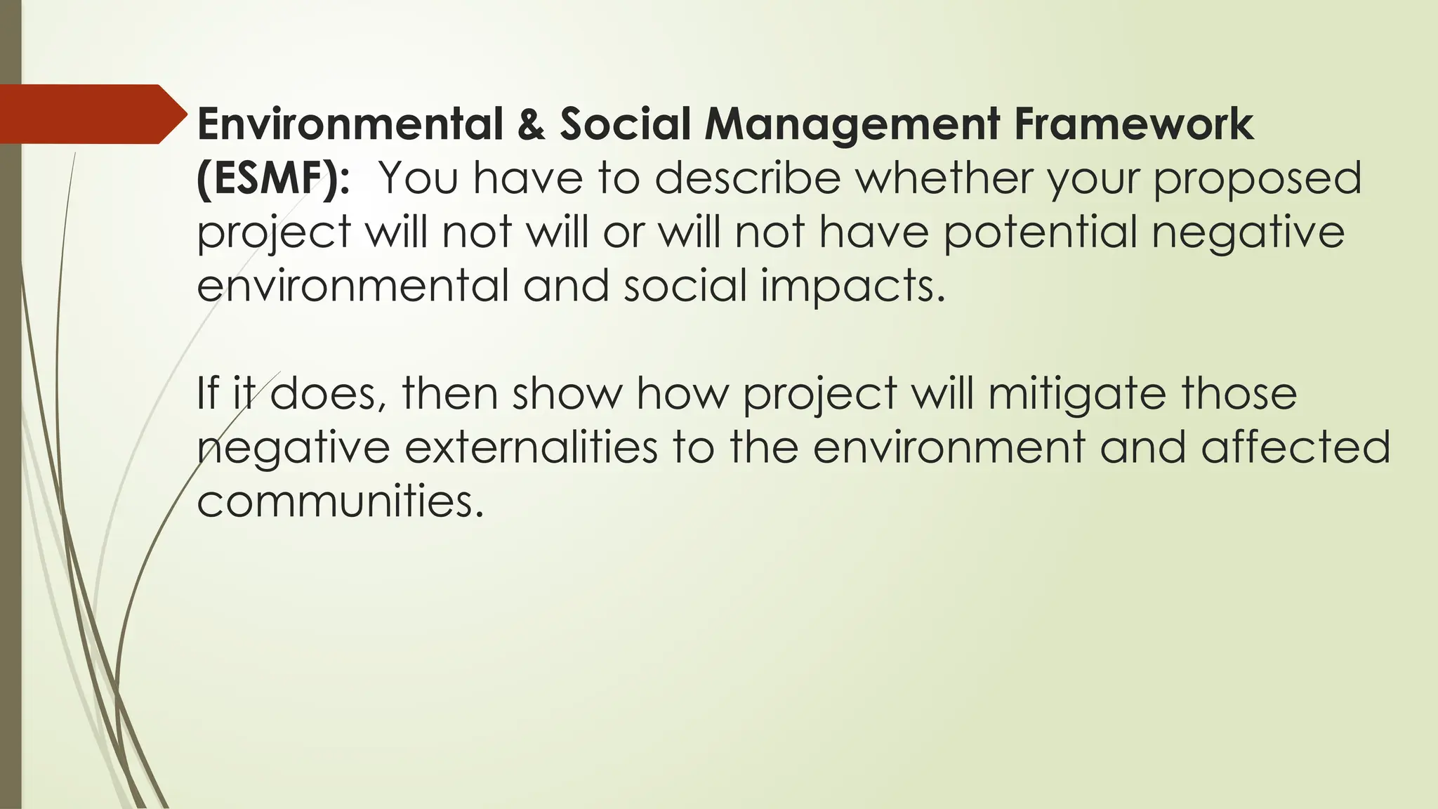 Environmental & Social Management Framework
(ESMF): You have to describe whether your proposed
project will not will or will not have potential negative
environmental and social impacts.
If it does, then show how project will mitigate those
negative externalities to the environment and affected
communities.
 