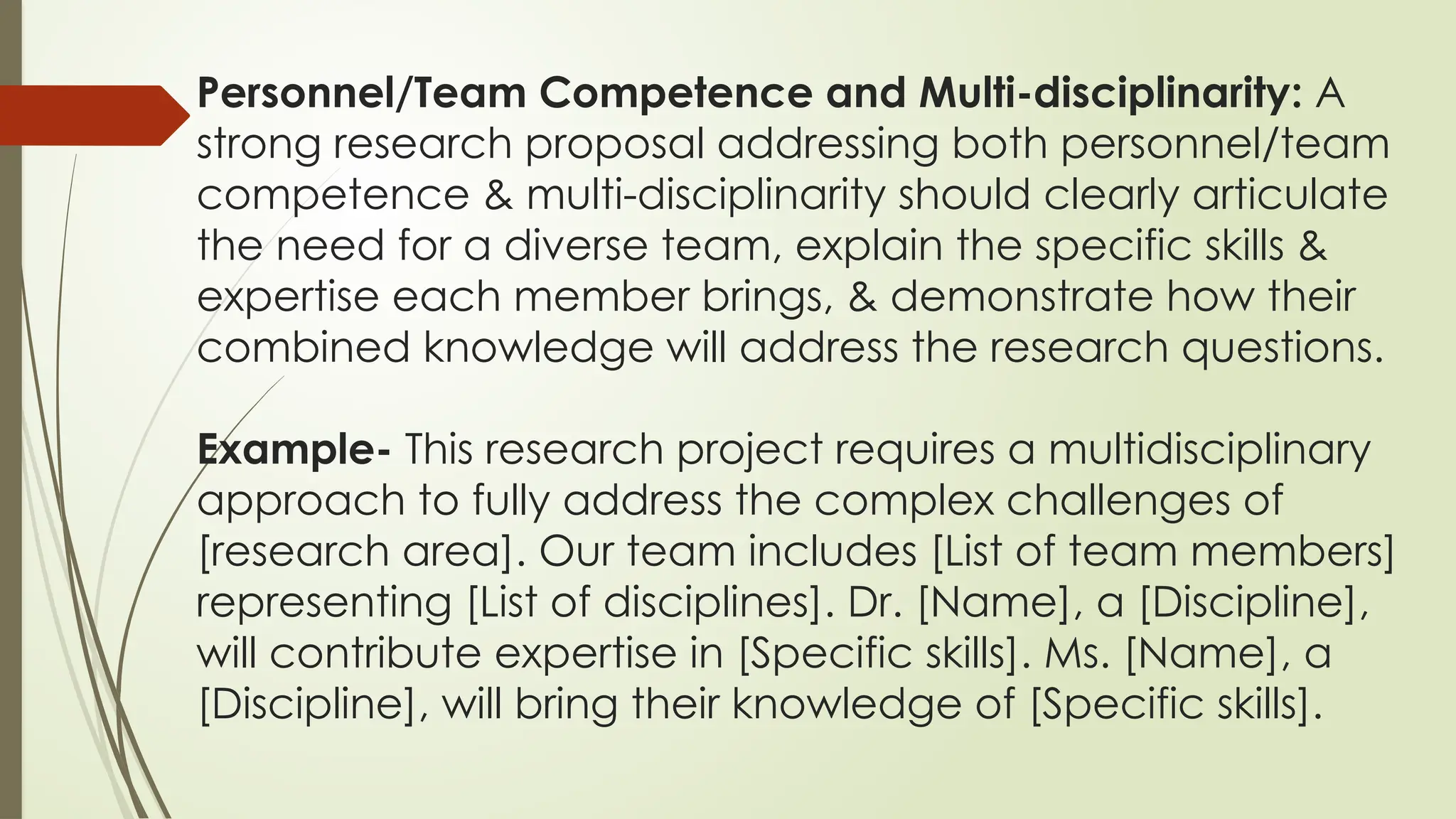 Personnel/Team Competence and Multi-disciplinarity: A
strong research proposal addressing both personnel/team
competence & multi-disciplinarity should clearly articulate
the need for a diverse team, explain the specific skills &
expertise each member brings, & demonstrate how their
combined knowledge will address the research questions.
Example- This research project requires a multidisciplinary
approach to fully address the complex challenges of
[research area]. Our team includes [List of team members]
representing [List of disciplines]. Dr. [Name], a [Discipline],
will contribute expertise in [Specific skills]. Ms. [Name], a
[Discipline], will bring their knowledge of [Specific skills].
 