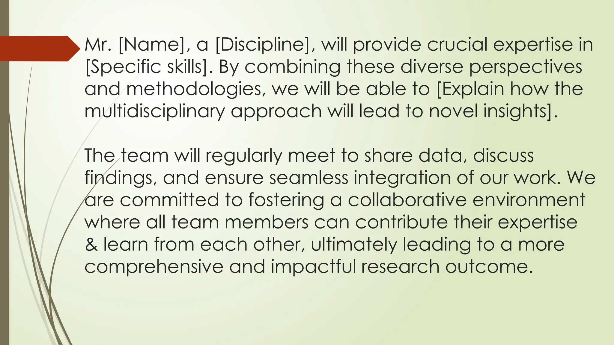 Mr. [Name], a [Discipline], will provide crucial expertise in
[Specific skills]. By combining these diverse perspectives
and methodologies, we will be able to [Explain how the
multidisciplinary approach will lead to novel insights].
The team will regularly meet to share data, discuss
findings, and ensure seamless integration of our work. We
are committed to fostering a collaborative environment
where all team members can contribute their expertise
& learn from each other, ultimately leading to a more
comprehensive and impactful research outcome.
 