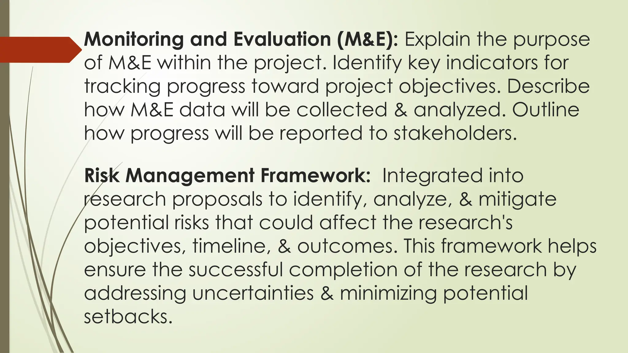 Monitoring and Evaluation (M&E): Explain the purpose
of M&E within the project. Identify key indicators for
tracking progress toward project objectives. Describe
how M&E data will be collected & analyzed. Outline
how progress will be reported to stakeholders.
Risk Management Framework: Integrated into
research proposals to identify, analyze, & mitigate
potential risks that could affect the research's
objectives, timeline, & outcomes. This framework helps
ensure the successful completion of the research by
addressing uncertainties & minimizing potential
setbacks.
 