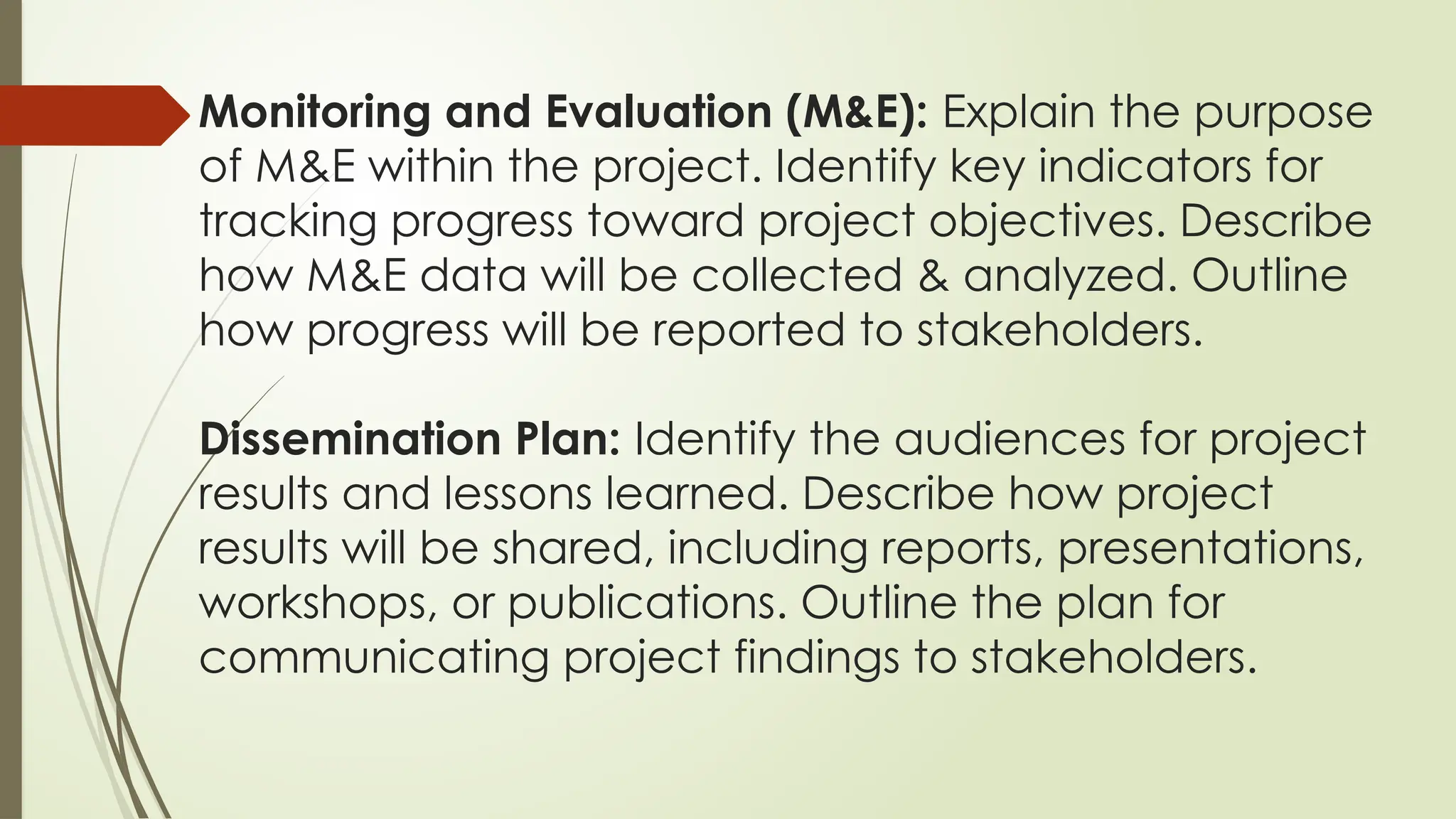 Monitoring and Evaluation (M&E): Explain the purpose
of M&E within the project. Identify key indicators for
tracking progress toward project objectives. Describe
how M&E data will be collected & analyzed. Outline
how progress will be reported to stakeholders.
Dissemination Plan: Identify the audiences for project
results and lessons learned. Describe how project
results will be shared, including reports, presentations,
workshops, or publications. Outline the plan for
communicating project findings to stakeholders.
 