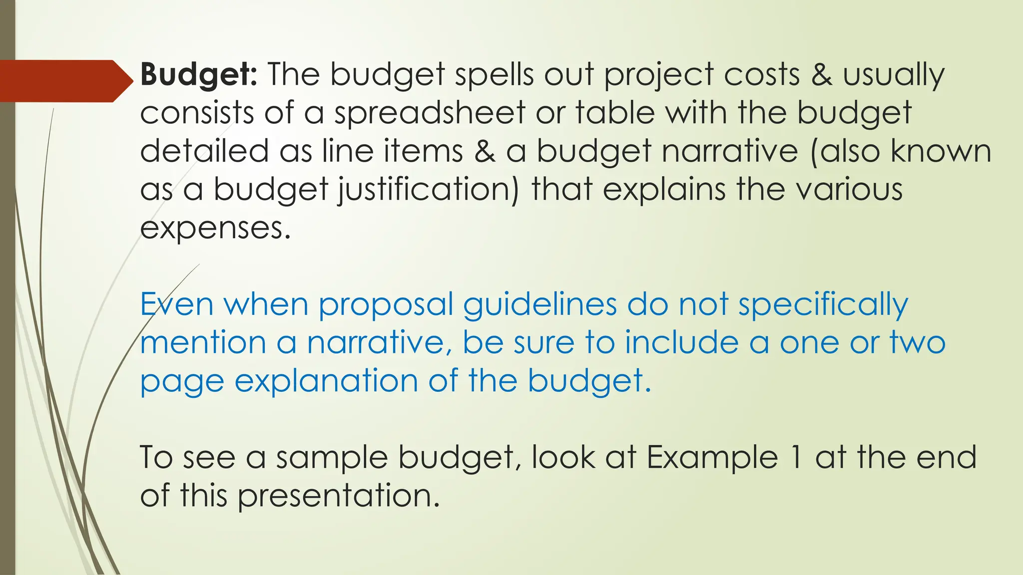 Budget: The budget spells out project costs & usually
consists of a spreadsheet or table with the budget
detailed as line items & a budget narrative (also known
as a budget justification) that explains the various
expenses.
Even when proposal guidelines do not specifically
mention a narrative, be sure to include a one or two
page explanation of the budget.
To see a sample budget, look at Example 1 at the end
of this presentation.
 