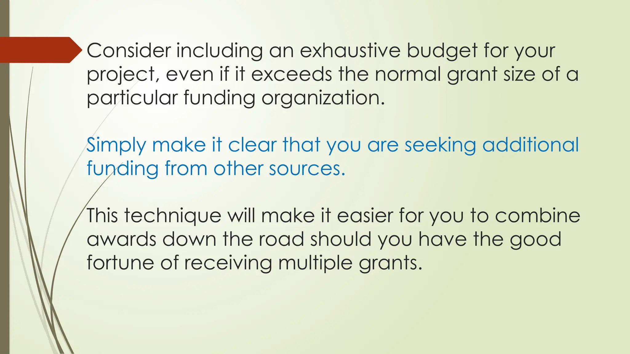 Consider including an exhaustive budget for your
project, even if it exceeds the normal grant size of a
particular funding organization.
Simply make it clear that you are seeking additional
funding from other sources.
This technique will make it easier for you to combine
awards down the road should you have the good
fortune of receiving multiple grants.
 