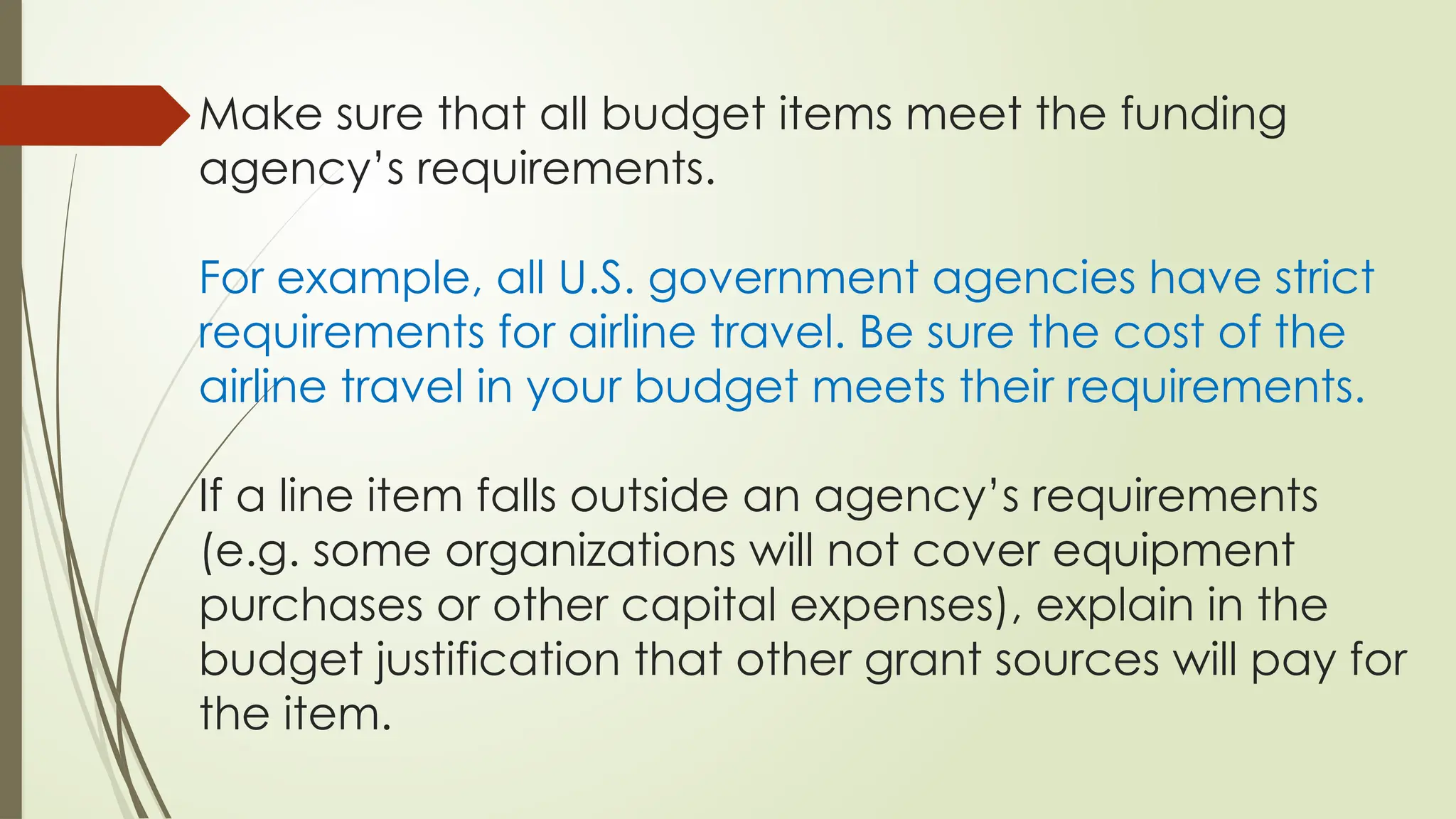 Make sure that all budget items meet the funding
agency’s requirements.
For example, all U.S. government agencies have strict
requirements for airline travel. Be sure the cost of the
airline travel in your budget meets their requirements.
If a line item falls outside an agency’s requirements
(e.g. some organizations will not cover equipment
purchases or other capital expenses), explain in the
budget justification that other grant sources will pay for
the item.
 