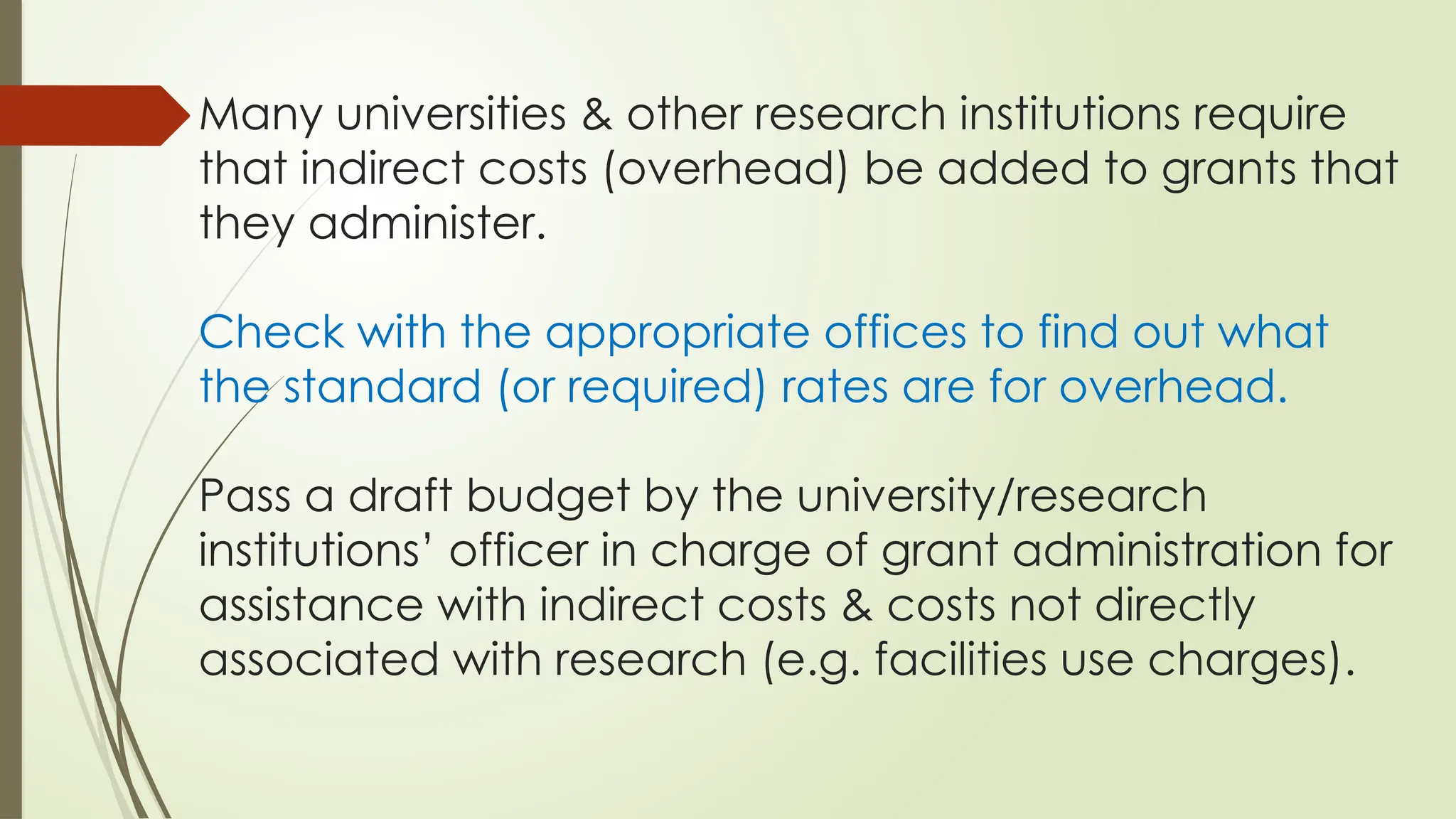 Many universities & other research institutions require
that indirect costs (overhead) be added to grants that
they administer.
Check with the appropriate offices to find out what
the standard (or required) rates are for overhead.
Pass a draft budget by the university/research
institutions’ officer in charge of grant administration for
assistance with indirect costs & costs not directly
associated with research (e.g. facilities use charges).
 