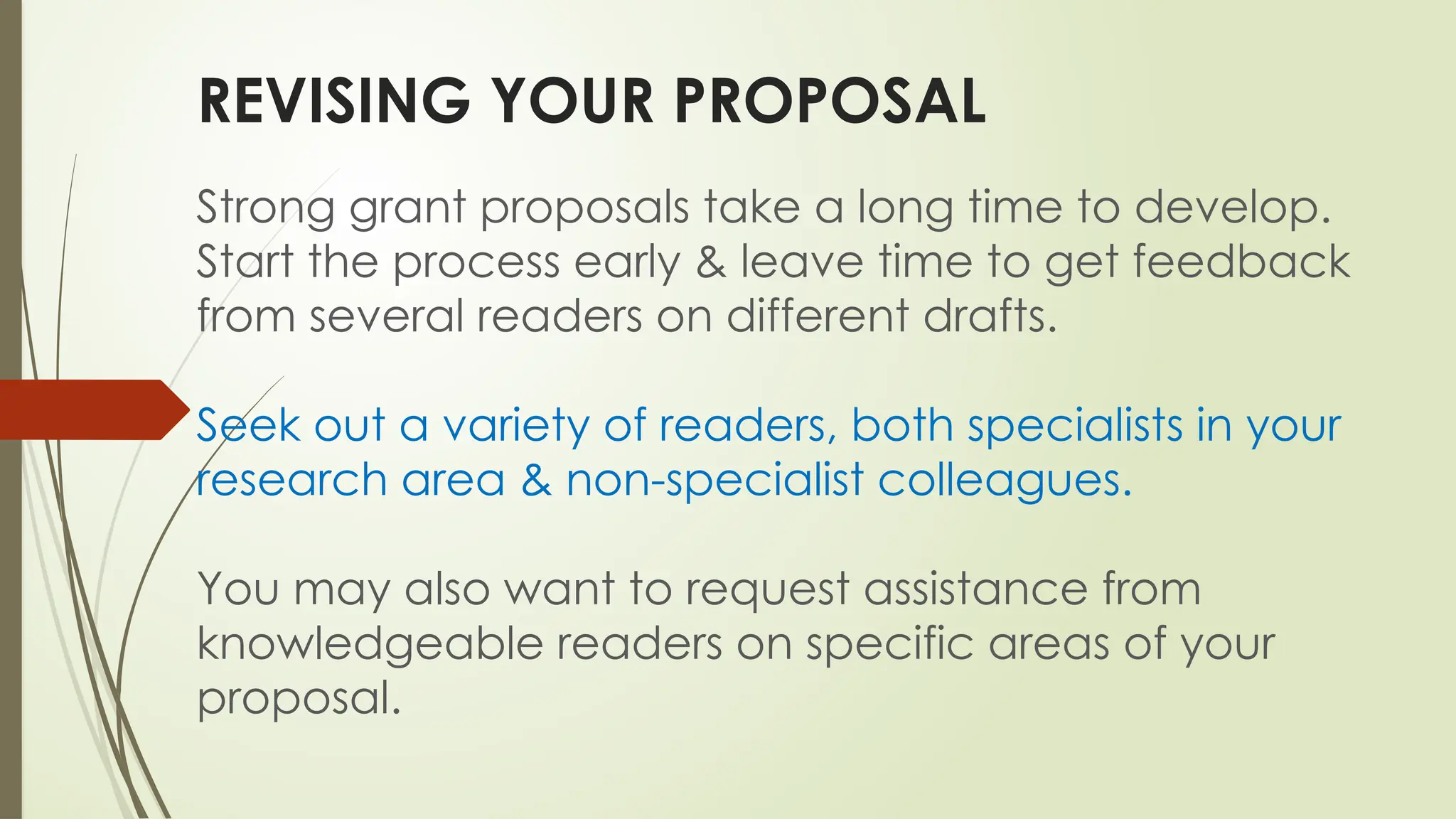 REVISING YOUR PROPOSAL
Strong grant proposals take a long time to develop.
Start the process early & leave time to get feedback
from several readers on different drafts.
Seek out a variety of readers, both specialists in your
research area & non-specialist colleagues.
You may also want to request assistance from
knowledgeable readers on specific areas of your
proposal.
 