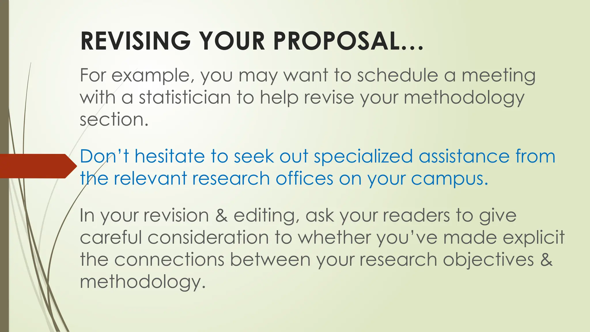 REVISING YOUR PROPOSAL…
For example, you may want to schedule a meeting
with a statistician to help revise your methodology
section.
Don’t hesitate to seek out specialized assistance from
the relevant research offices on your campus.
In your revision & editing, ask your readers to give
careful consideration to whether you’ve made explicit
the connections between your research objectives &
methodology.
 
