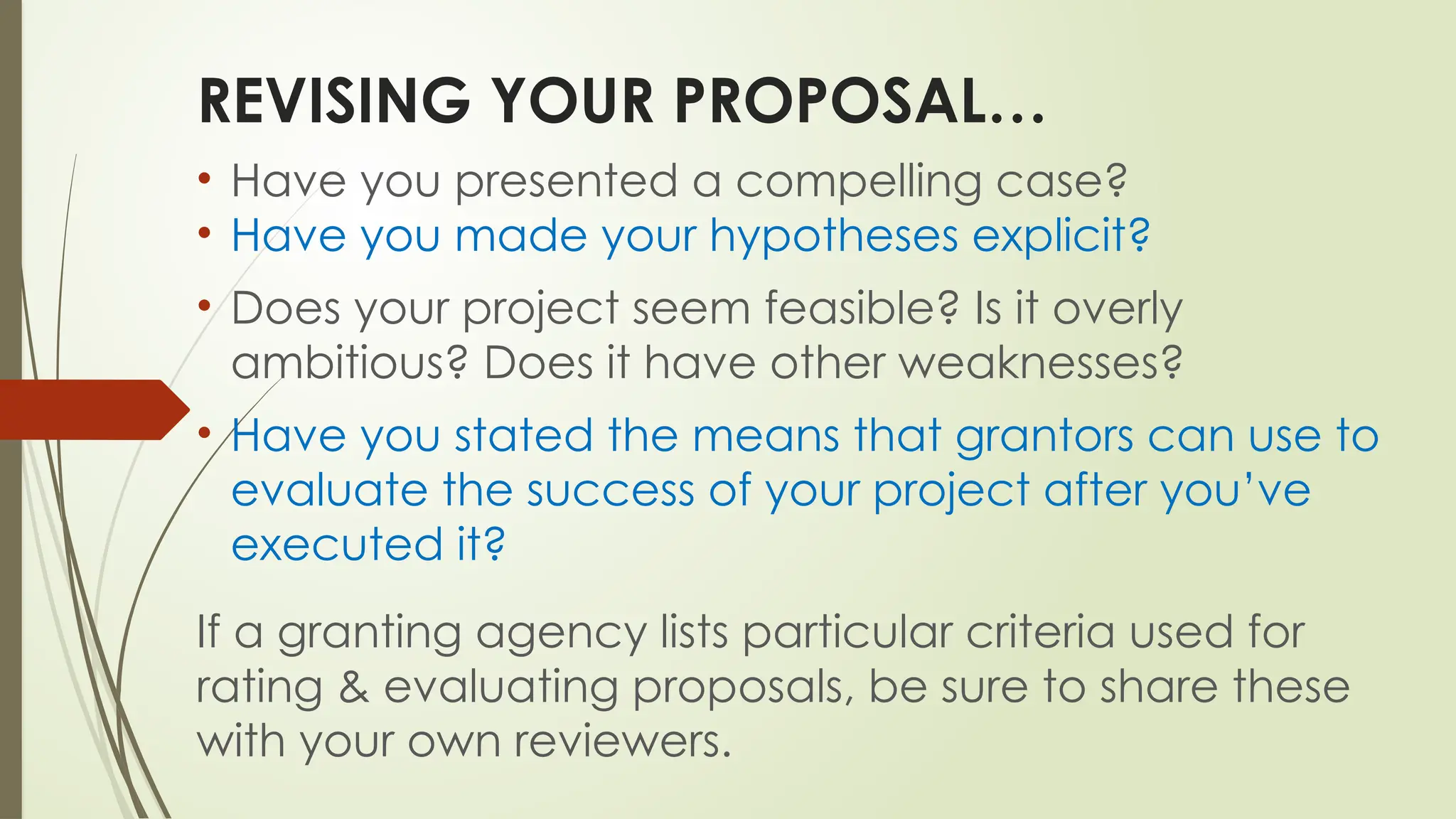 REVISING YOUR PROPOSAL…
• Have you presented a compelling case?
• Have you made your hypotheses explicit?
• Does your project seem feasible? Is it overly
ambitious? Does it have other weaknesses?
• Have you stated the means that grantors can use to
evaluate the success of your project after you’ve
executed it?
If a granting agency lists particular criteria used for
rating & evaluating proposals, be sure to share these
with your own reviewers.
 