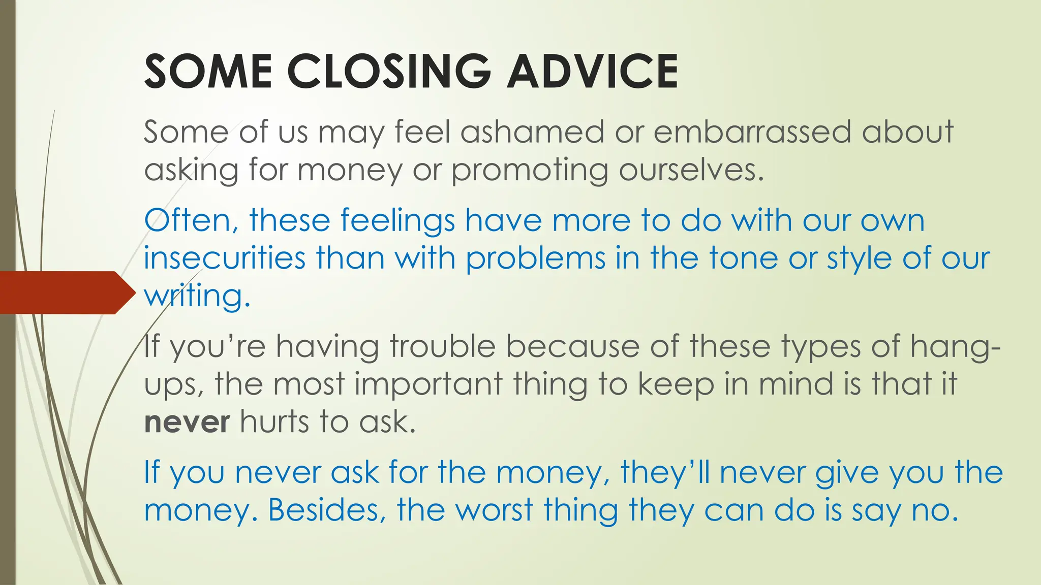 SOME CLOSING ADVICE
Some of us may feel ashamed or embarrassed about
asking for money or promoting ourselves.
Often, these feelings have more to do with our own
insecurities than with problems in the tone or style of our
writing.
If you’re having trouble because of these types of hang-
ups, the most important thing to keep in mind is that it
never hurts to ask.
If you never ask for the money, they’ll never give you the
money. Besides, the worst thing they can do is say no.
 