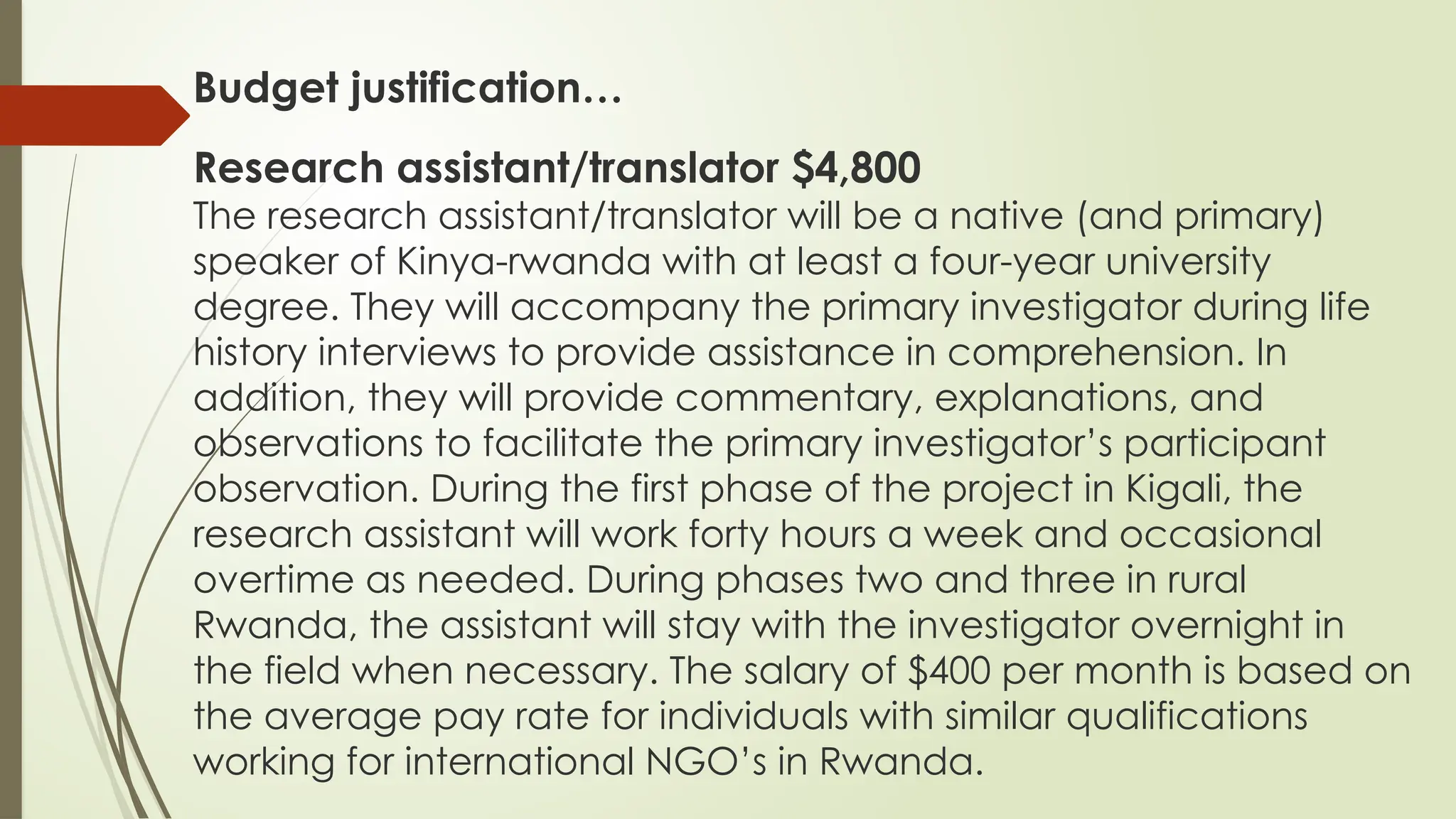 Budget justification…
Research assistant/translator $4,800
The research assistant/translator will be a native (and primary)
speaker of Kinya-rwanda with at least a four-year university
degree. They will accompany the primary investigator during life
history interviews to provide assistance in comprehension. In
addition, they will provide commentary, explanations, and
observations to facilitate the primary investigator’s participant
observation. During the first phase of the project in Kigali, the
research assistant will work forty hours a week and occasional
overtime as needed. During phases two and three in rural
Rwanda, the assistant will stay with the investigator overnight in
the field when necessary. The salary of $400 per month is based on
the average pay rate for individuals with similar qualifications
working for international NGO’s in Rwanda.
 