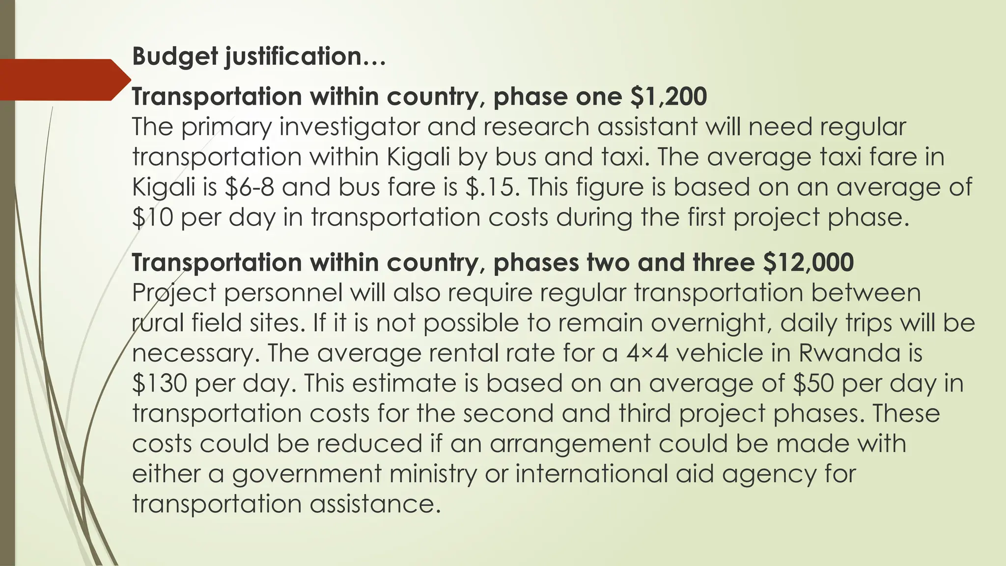 Budget justification…
Transportation within country, phase one $1,200
The primary investigator and research assistant will need regular
transportation within Kigali by bus and taxi. The average taxi fare in
Kigali is $6-8 and bus fare is $.15. This figure is based on an average of
$10 per day in transportation costs during the first project phase.
Transportation within country, phases two and three $12,000
Project personnel will also require regular transportation between
rural field sites. If it is not possible to remain overnight, daily trips will be
necessary. The average rental rate for a 4×4 vehicle in Rwanda is
$130 per day. This estimate is based on an average of $50 per day in
transportation costs for the second and third project phases. These
costs could be reduced if an arrangement could be made with
either a government ministry or international aid agency for
transportation assistance.
 