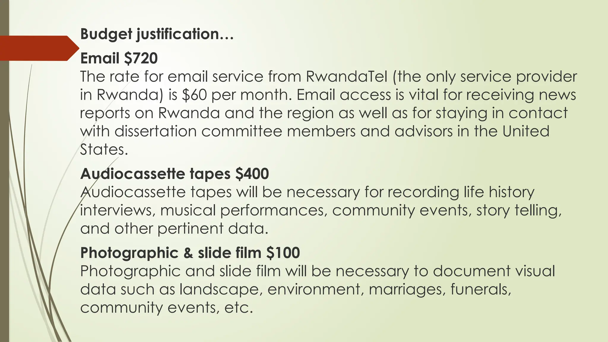 Budget justification…
Email $720
The rate for email service from RwandaTel (the only service provider
in Rwanda) is $60 per month. Email access is vital for receiving news
reports on Rwanda and the region as well as for staying in contact
with dissertation committee members and advisors in the United
States.
Audiocassette tapes $400
Audiocassette tapes will be necessary for recording life history
interviews, musical performances, community events, story telling,
and other pertinent data.
Photographic & slide film $100
Photographic and slide film will be necessary to document visual
data such as landscape, environment, marriages, funerals,
community events, etc.
 