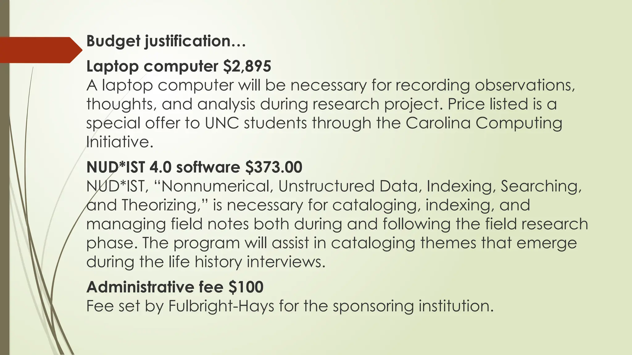 Budget justification…
Laptop computer $2,895
A laptop computer will be necessary for recording observations,
thoughts, and analysis during research project. Price listed is a
special offer to UNC students through the Carolina Computing
Initiative.
NUD*IST 4.0 software $373.00
NUD*IST, “Nonnumerical, Unstructured Data, Indexing, Searching,
and Theorizing,” is necessary for cataloging, indexing, and
managing field notes both during and following the field research
phase. The program will assist in cataloging themes that emerge
during the life history interviews.
Administrative fee $100
Fee set by Fulbright-Hays for the sponsoring institution.
 
