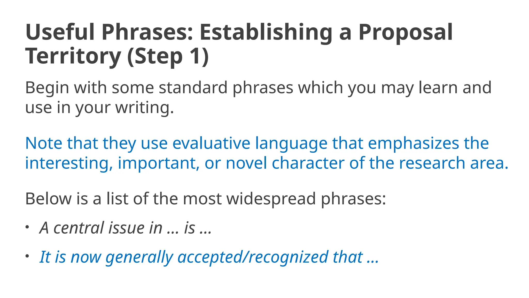 Useful Phrases: Establishing a Proposal
Territory (Step 1)
Begin with some standard phrases which you may learn and
use in your writing.
Note that they use evaluative language that emphasizes the
interesting, important, or novel character of the research area.
Below is a list of the most widespread phrases:
• A central issue in ... is ...
• It is now generally accepted/recognized that ...
 