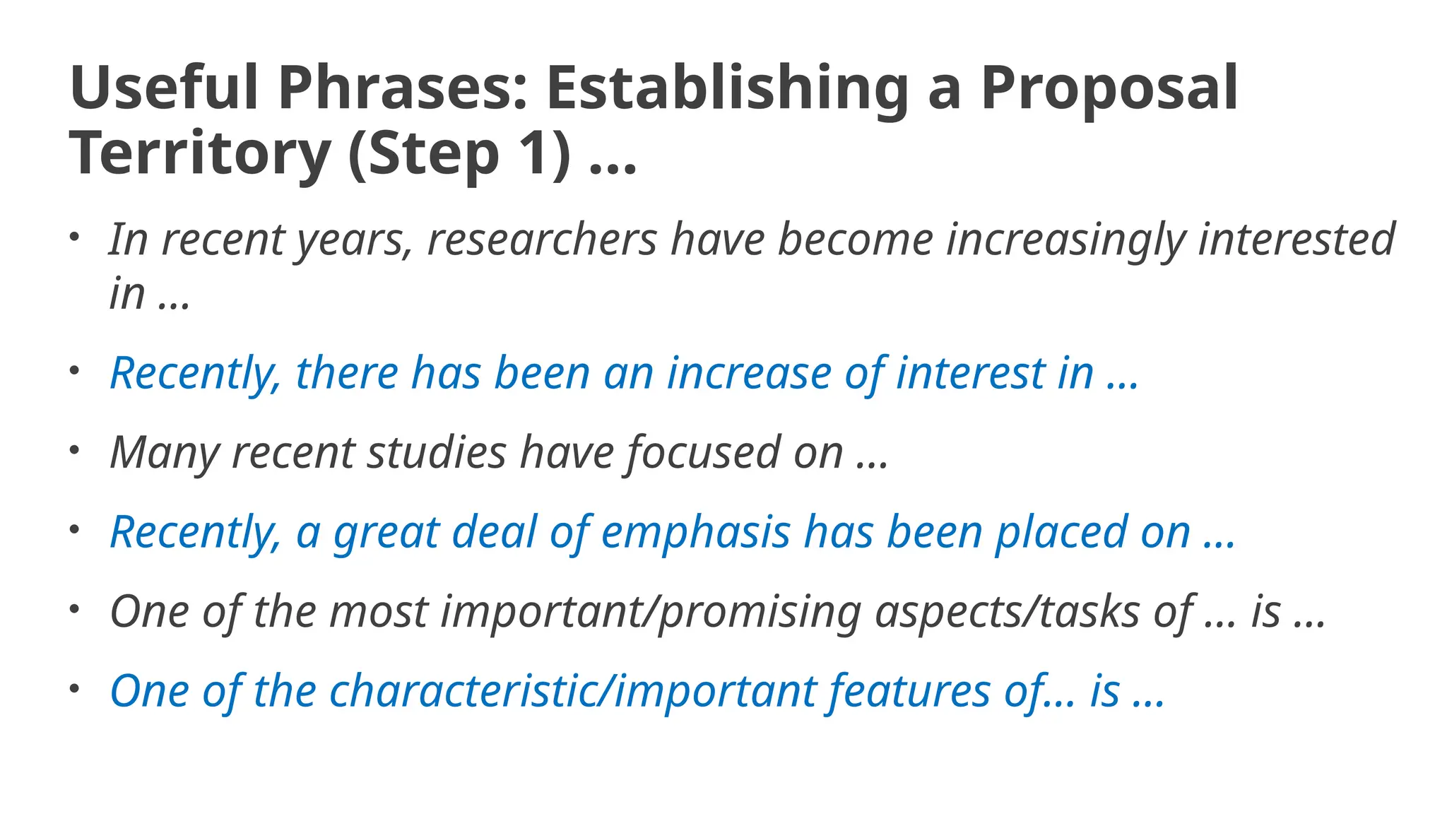 Useful Phrases: Establishing a Proposal
Territory (Step 1) …
• In recent years, researchers have become increasingly interested
in ...
• Recently, there has been an increase of interest in ...
• Many recent studies have focused on ...
• Recently, a great deal of emphasis has been placed on ...
• One of the most important/promising aspects/tasks of ... is ...
• One of the characteristic/important features of... is ...
 