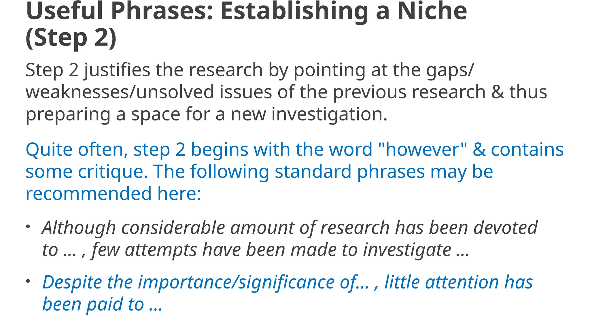 Useful Phrases: Establishing a Niche
(Step 2)
Step 2 justifies the research by pointing at the gaps/
weaknesses/unsolved issues of the previous research & thus
preparing a space for a new investigation.
Quite often, step 2 begins with the word "however" & contains
some critique. The following standard phrases may be
recommended here:
• Although considerable amount of research has been devoted
to ... , few attempts have been made to investigate ...
• Despite the importance/significance of... , little attention has
been paid to ...
 
