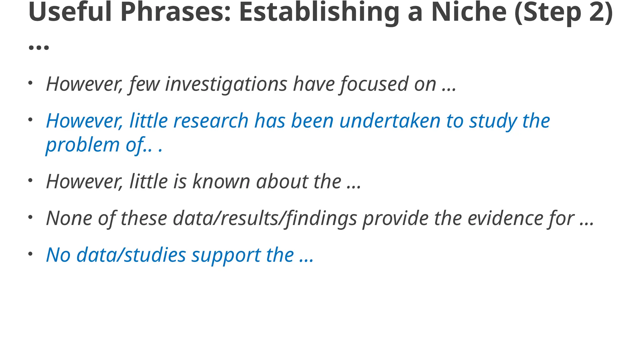 Useful Phrases: Establishing a Niche (Step 2)
…
• However, few investigations have focused on ...
• However, little research has been undertaken to study the
problem of.. .
• However, little is known about the ...
• None of these data/results/findings provide the evidence for ...
• No data/studies support the ...
 