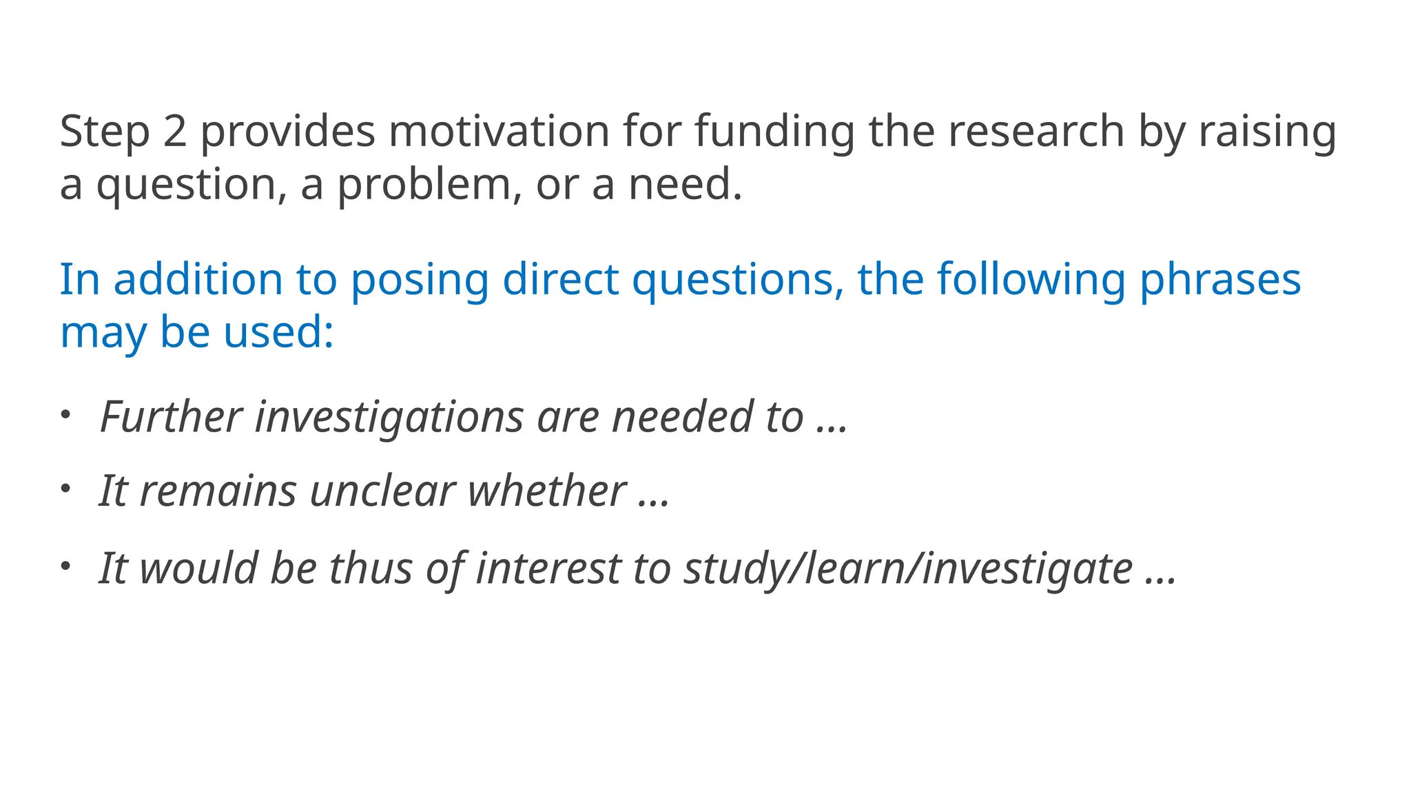 Step 2 provides motivation for funding the research by raising
a question, a problem, or a need.
In addition to posing direct questions, the following phrases
may be used:
• Further investigations are needed to ...
• It remains unclear whether ...
• It would be thus of interest to study/learn/investigate ...
 