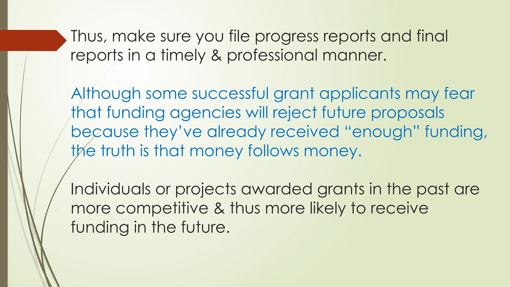 Thus, make sure you file progress reports and final
reports in a timely & professional manner.
Although some successful grant applicants may fear
that funding agencies will reject future proposals
because they’ve already received “enough” funding,
the truth is that money follows money.
Individuals or projects awarded grants in the past are
more competitive & thus more likely to receive
funding in the future.
 