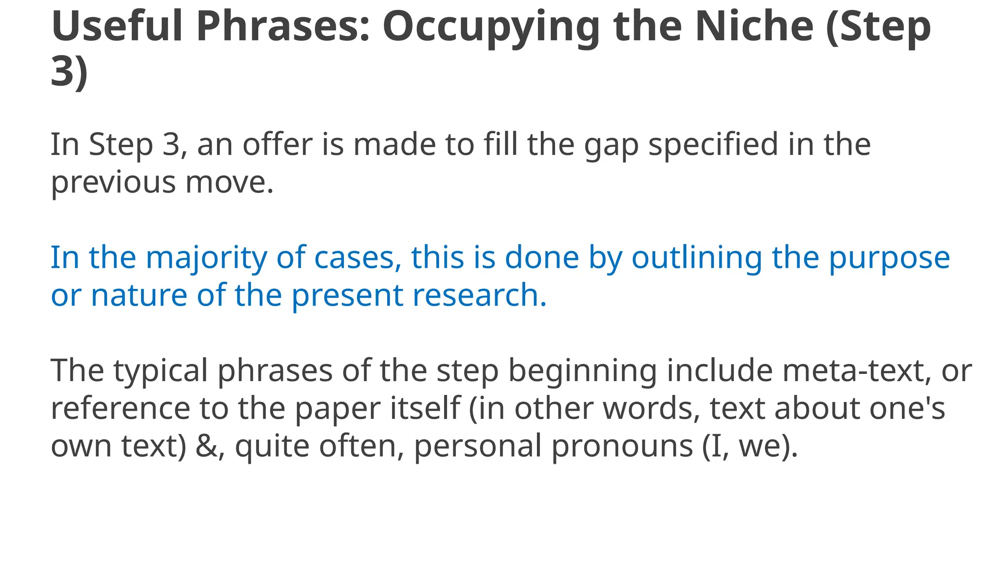 Useful Phrases: Occupying the Niche (Step
3)
In Step 3, an offer is made to fill the gap specified in the
previous move.
In the majority of cases, this is done by outlining the purpose
or nature of the present research.
The typical phrases of the step beginning include meta-text, or
reference to the paper itself (in other words, text about one's
own text) &, quite often, personal pronouns (I, we).
 