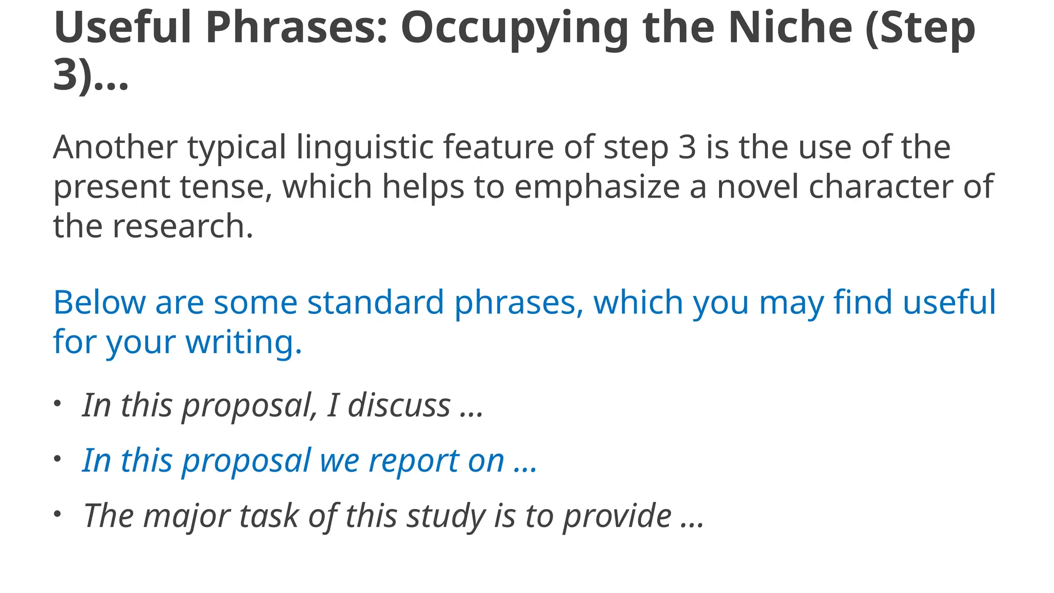 Useful Phrases: Occupying the Niche (Step
3)…
Another typical linguistic feature of step 3 is the use of the
present tense, which helps to emphasize a novel character of
the research.
Below are some standard phrases, which you may find useful
for your writing.
• In this proposal, I discuss ...
• In this proposal we report on ...
• The major task of this study is to provide ...
 