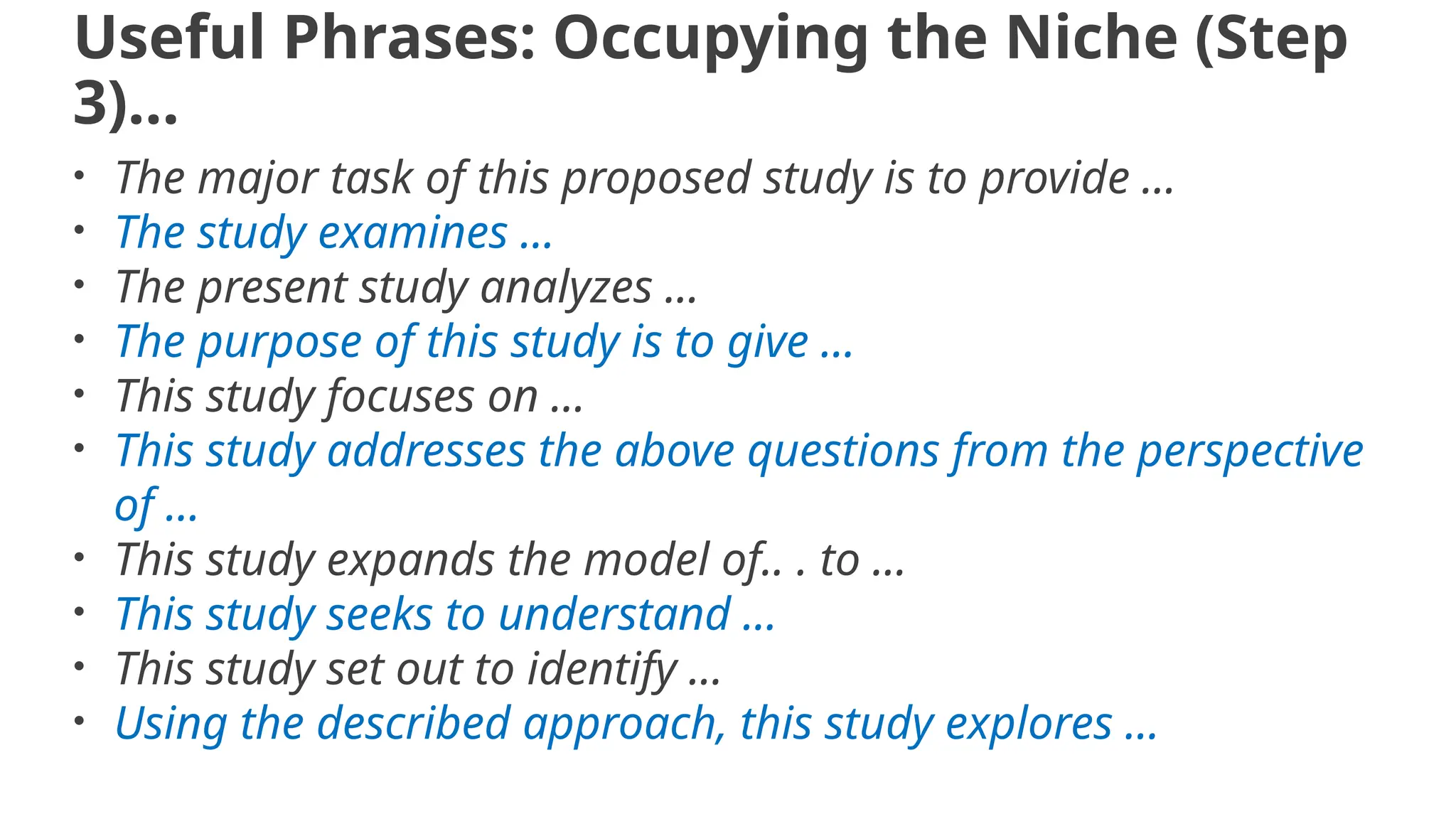 Useful Phrases: Occupying the Niche (Step
3)…
• The major task of this proposed study is to provide ...
• The study examines ...
• The present study analyzes ...
• The purpose of this study is to give ...
• This study focuses on ...
• This study addresses the above questions from the perspective
of ...
• This study expands the model of.. . to ...
• This study seeks to understand ...
• This study set out to identify ...
• Using the described approach, this study explores ...
 