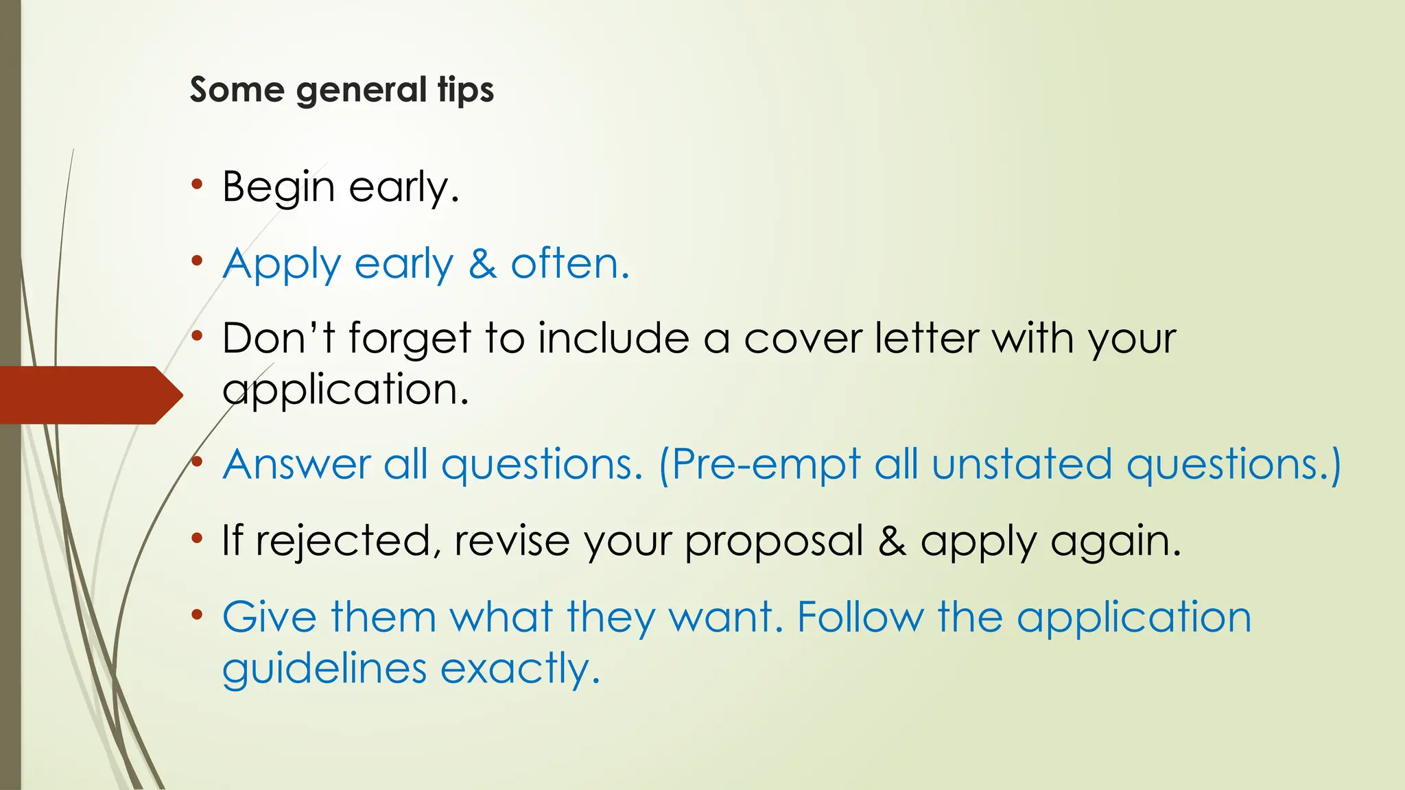 Some general tips
• Begin early.
• Apply early & often.
• Don’t forget to include a cover letter with your
application.
• Answer all questions. (Pre-empt all unstated questions.)
• If rejected, revise your proposal & apply again.
• Give them what they want. Follow the application
guidelines exactly.
 