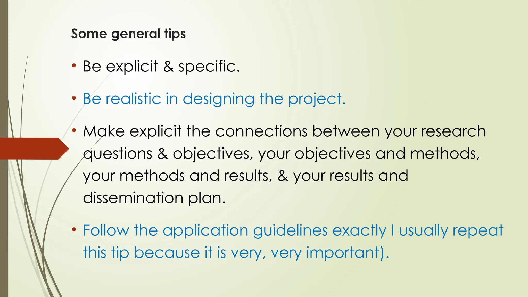 Some general tips
• Be explicit & specific.
• Be realistic in designing the project.
• Make explicit the connections between your research
questions & objectives, your objectives and methods,
your methods and results, & your results and
dissemination plan.
• Follow the application guidelines exactly I usually repeat
this tip because it is very, very important).
 