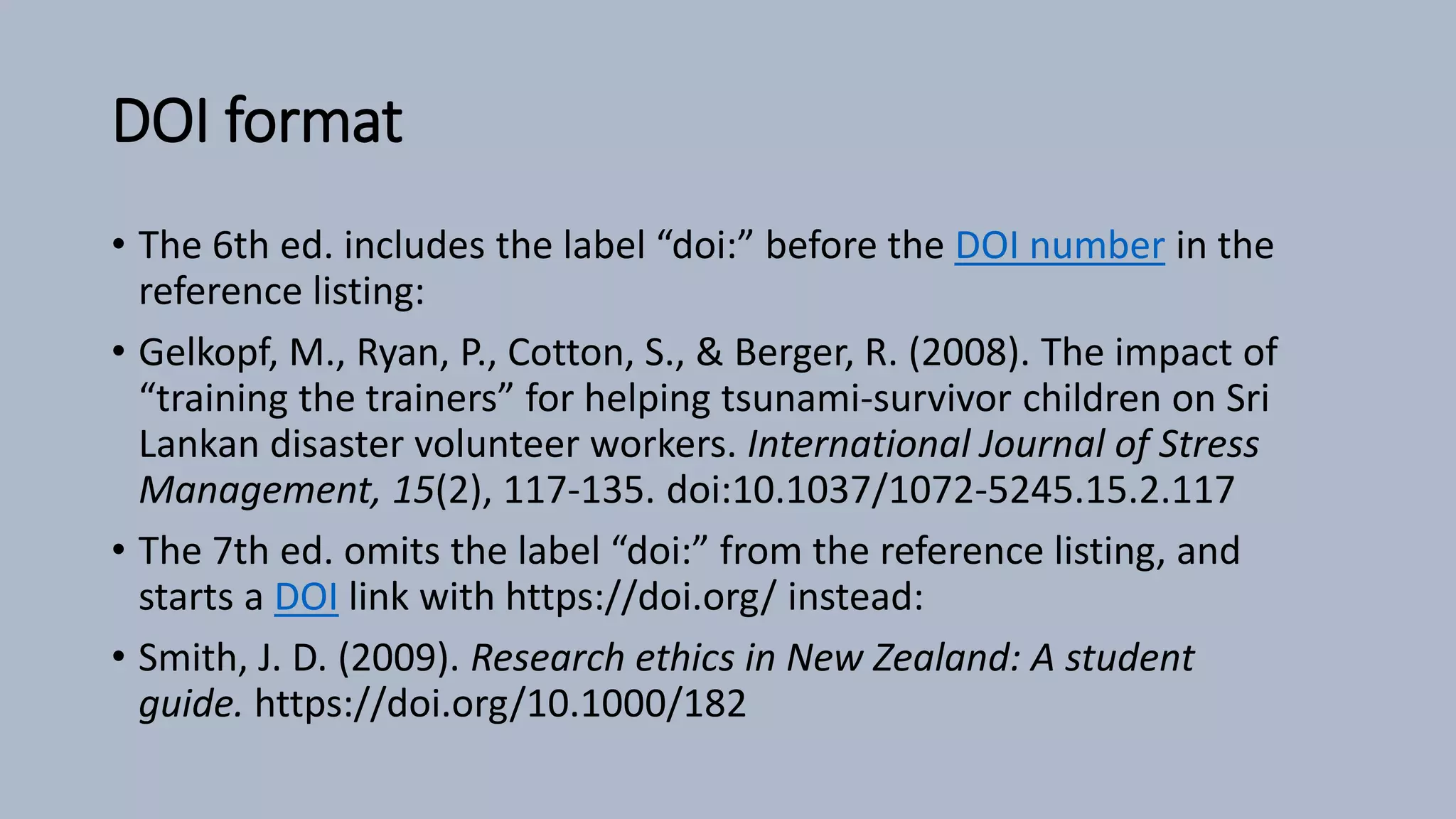 DOI format
• The 6th ed. includes the label “doi:” before the DOI number in the
reference listing:
• Gelkopf, M., Ryan, P., Cotton, S., & Berger, R. (2008). The impact of
“training the trainers” for helping tsunami-survivor children on Sri
Lankan disaster volunteer workers. International Journal of Stress
Management, 15(2), 117-135. doi:10.1037/1072-5245.15.2.117
• The 7th ed. omits the label “doi:” from the reference listing, and
starts a DOI link with https://doi.org/ instead:
• Smith, J. D. (2009). Research ethics in New Zealand: A student
guide. https://doi.org/10.1000/182
 