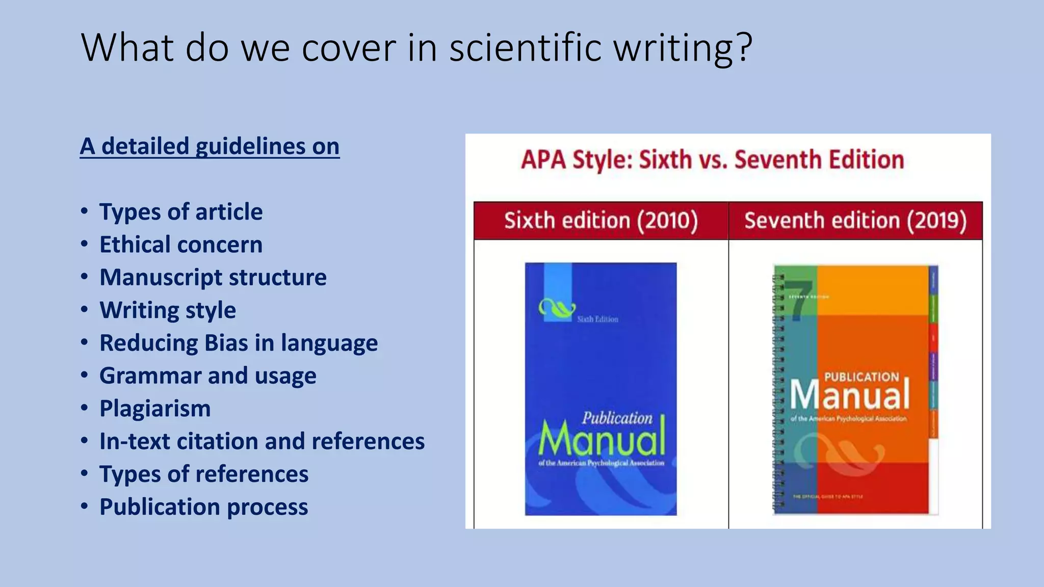 What do we cover in scientific writing?
A detailed guidelines on
• Types of article
• Ethical concern
• Manuscript structure
• Writing style
• Reducing Bias in language
• Grammar and usage
• Plagiarism
• In-text citation and references
• Types of references
• Publication process
 