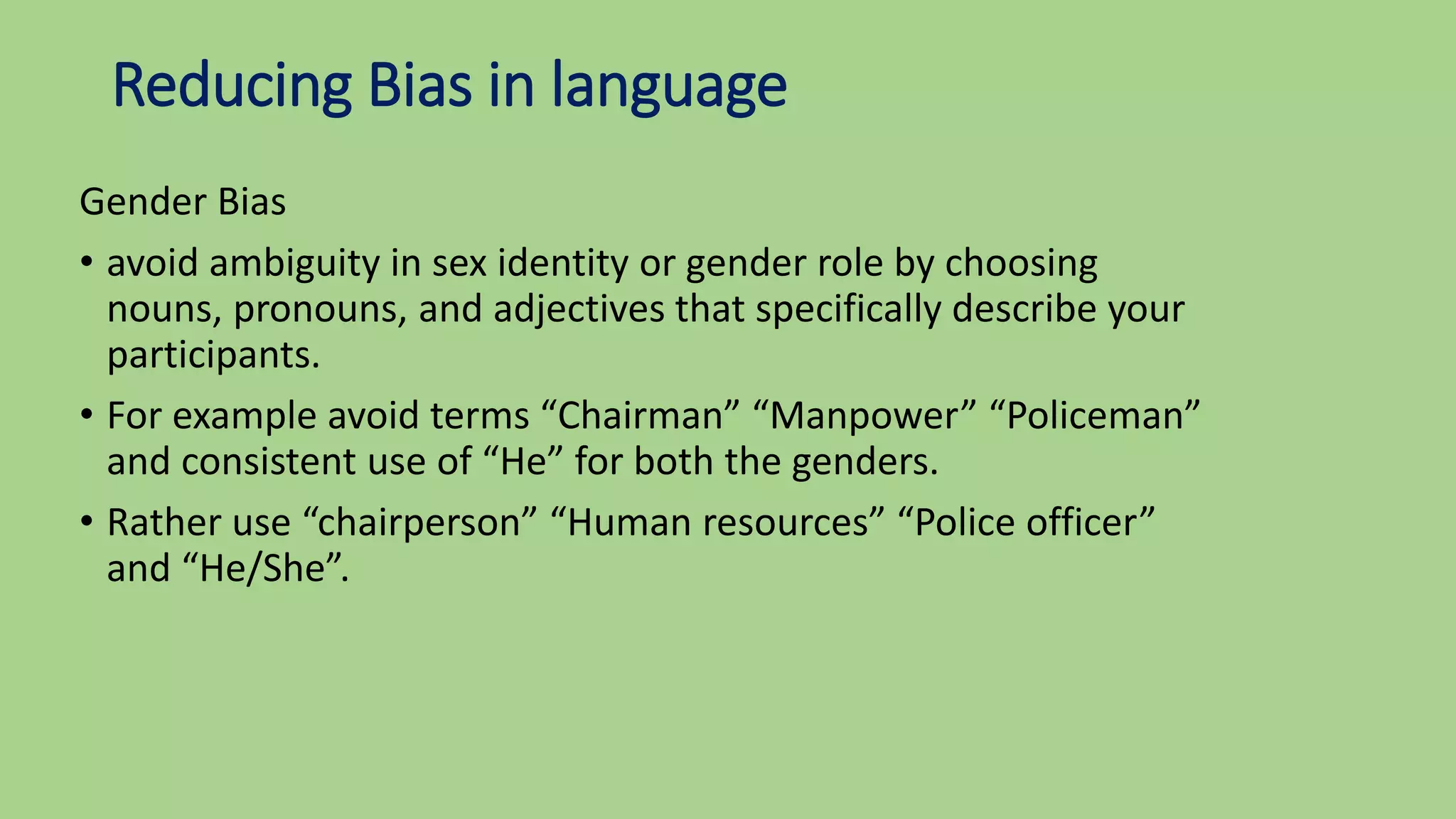 Reducing Bias in language
Gender Bias
• avoid ambiguity in sex identity or gender role by choosing
nouns, pronouns, and adjectives that specifically describe your
participants.
• For example avoid terms “Chairman” “Manpower” “Policeman”
and consistent use of “He” for both the genders.
• Rather use “chairperson” “Human resources” “Police officer”
and “He/She”.
 