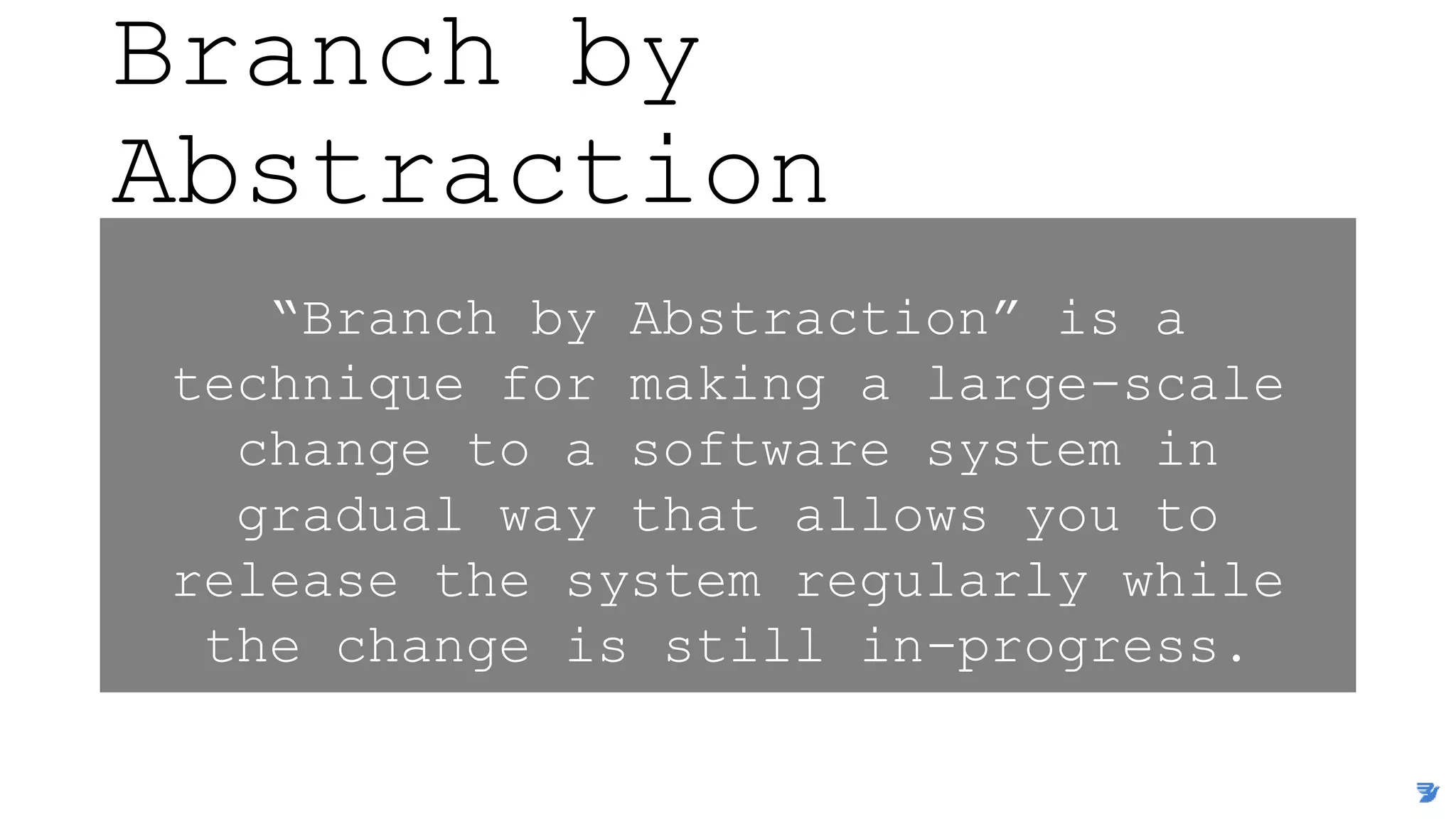 Branch by
Abstraction
“Branch by Abstraction” is a
technique for making a large-scale
change to a software system in
gradual way that allows you to
release the system regularly while
the change is still in-progress.
 