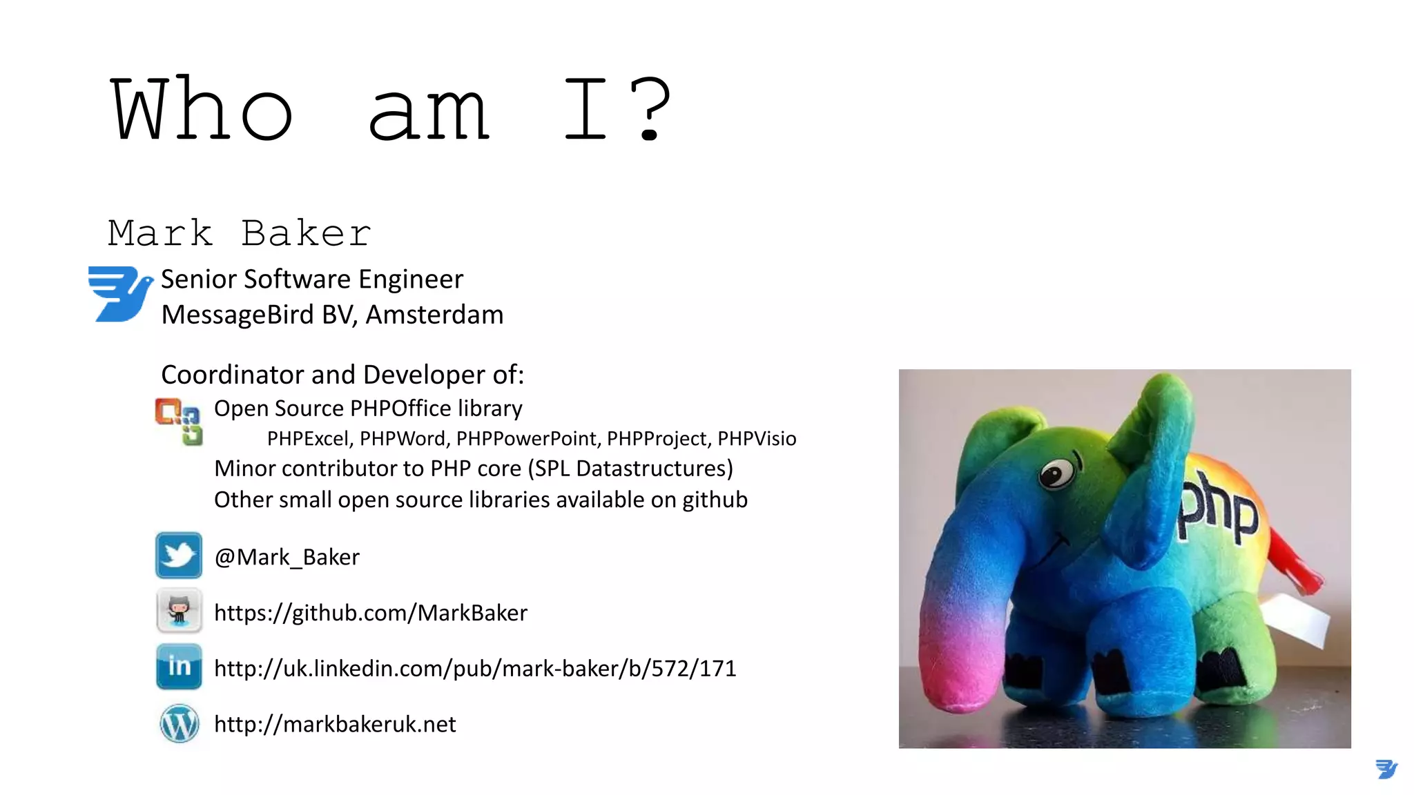 Who am I?
Mark Baker
Senior Software Engineer
MessageBird BV, Amsterdam
Coordinator and Developer of:
Open Source PHPOffice library
PHPExcel, PHPWord, PHPPowerPoint, PHPProject, PHPVisio
Minor contributor to PHP core (SPL Datastructures)
Other small open source libraries available on github
@Mark_Baker
https://github.com/MarkBaker
http://uk.linkedin.com/pub/mark-baker/b/572/171
http://markbakeruk.net
 