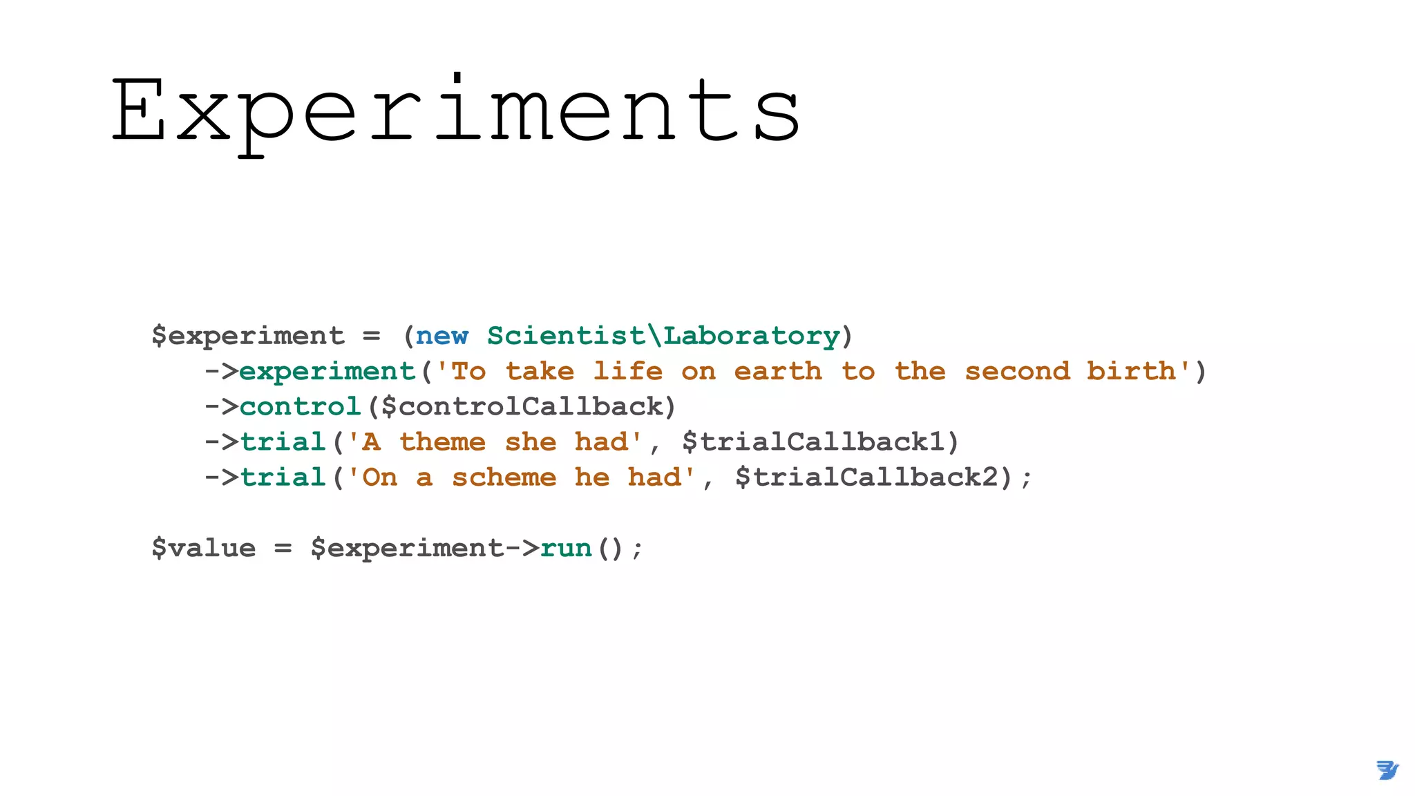 Experiments
$experiment = (new ScientistLaboratory)
->experiment('To take life on earth to the second birth')
->control($controlCallback)
->trial('A theme she had', $trialCallback1)
->trial('On a scheme he had', $trialCallback2);
$value = $experiment->run();
 