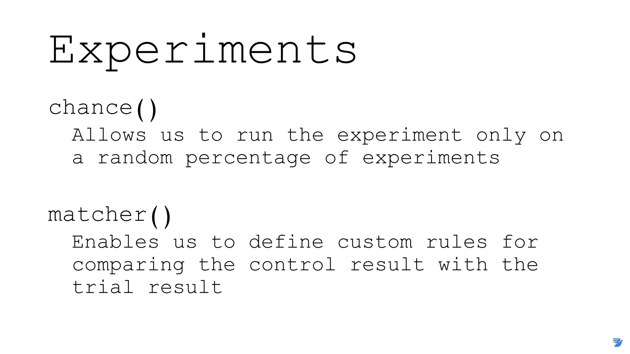Experiments
chance()
Allows us to run the experiment only on
a random percentage of experiments
matcher()
Enables us to define custom rules for
comparing the control result with the
trial result
 
