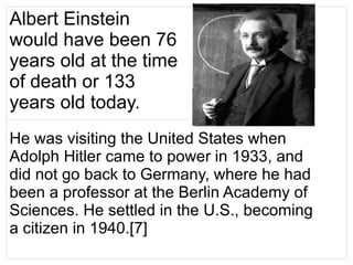 Albert Einstein
would have been 76
years old at the time
of death or 133
years old today.
He was visiting the United States when
Adolph Hitler came to power in 1933, and
did not go back to Germany, where he had
been a professor at the Berlin Academy of
Sciences. He settled in the U.S., becoming
a citizen in 1940.[7]
 