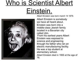 Who is Scientist Albert
      Einstein.
          Albert Einstein was born march 14 1879.
          Albert Einstein is somebody
          we have all heard about.
          Einstein was born into a
          middle-class Jewish family
          located in a Bavarian city
          called Ulm.
           From his earliest years Albert
          Einstein was exposed to
          science and engineering
          through his father who ran an
          electric manufacturing facility.
          He was a top student at
          elementary school.
          Albert Einstein died in 1955 at the age of
          76.
 