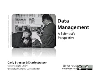 From	
  Calisphere	
  via	
  California	
  State	
  University	
  Libraries,	
  	
  




                                                                                       Data	
  
                                                                                       Management	
  
                                                                                       A	
  Scientist’s	
  
	
  ark:/13030/c818356g	
  




                                                                                       Perspective	
  




Carly	
  Strasser	
  |	
  @carlystrasser	
  
California	
  Digital	
  Library	
                                                         DLF	
  Fall	
  Forum	
  	
  
University	
  of	
  California	
  Curation	
  Center	
                                     November	
  2012	
  
 