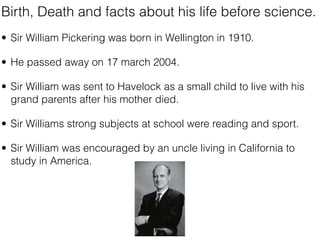 Birth, Death and facts about his life before science.
• Sir William Pickering was born in Wellington in 1910.

• He passed away on 17 march 2004.

• Sir William was sent to Havelock as a small child to live with his
  grand parents after his mother died.

• Sir Williams strong subjects at school were reading and sport.

• Sir William was encouraged by an uncle living in California to
  study in America.
 