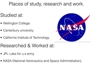 Places of study, research and work.

Studied at:
• Wellington College.

• Canterbury university.

• California Institute of Technology.

Researched & Worked at:
• JPL Labs for u.s army.

• NASA (National Aeronautics and Space Administration).
 