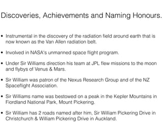 Discoveries, Achievements and Naming Honours.

• Instrumental in the discovery of the radiation ﬁeld around earth that is
  now known as the Van Allen radiation belt.

• Involved in NASA's unmanned space ﬂight program.

• Under Sir Williams direction his team at JPL ﬂew missions to the moon
  and ﬂybys of Venus & Mars.

• Sir William was patron of the Nexus Research Group and of the NZ
  Spaceﬂight Association.

• Sir Williams name was bestowed on a peak in the Kepler Mountains in
  Fiordland National Park, Mount Pickering.

• Sir William has 2 roads named after him, Sir William Pickering Drive in
  Christchurch & William Pickering Drive in Auckland.
 