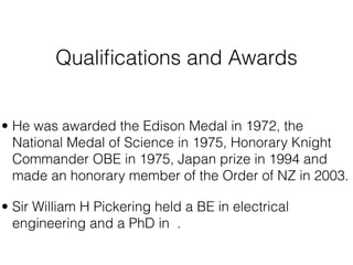 Qualiﬁcations and Awards


• He was awarded the Edison Medal in 1972, the
  National Medal of Science in 1975, Honorary Knight
  Commander OBE in 1975, Japan prize in 1994 and
  made an honorary member of the Order of NZ in 2003.

• Sir William H Pickering held a BE in electrical
  engineering and a PhD in .
 