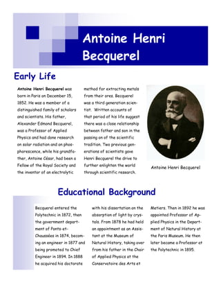Antoine Henri
                                     Becquerel
Early Life
Antoine Henri Becquerel was          method for extracting metals
born in Paris on December 15,        from their ores. Becquerel
1852. He was a member of a           was a third generation scien-
distinguished family of scholars     tist. Written accounts of
and scientists. His father,          that period of his life suggest
Alexander Edmond Becquerel,          there was a close relationship
was a Professor of Applied           between father and son in the
Physics and had done research        passing on of the scientific
on solar radiation and on phos-      tradition. Two previous gen-
phorescence, while his grandfa-      erations of scientists gave
ther, Antoine César, had been a      Henri Becquerel the drive to
Fellow of the Royal Society and      further enlighten the world
                                                                        Antoine Henri Becquerel
the inventor of an electrolytic      through scientific research.




                      Educational Background
         Becquerel entered the           with his dissertation on the   Metiers. Then in 1892 he was
         Polytechnic in 1872, then       absorption of light by crys-   appointed Professor of Ap-
         the government depart-          tals. From 1878 he had held    plied Physics in the Depart-
         ment of Ponts-et-               an appointment as an Assis-    ment of Natural History at
         Chaussées in 1874, becom-       tant at the Museum of          the Paris Museum. He then
         ing an engineer in 1877 and     Natural History, taking over   later became a Professor at
         being promoted to Chief         from his father in the Chair   the Polytechnic in 1895.
         Engineer in 1894. In 1888       of Applied Physics at the
         he acquired his doctorate       Conservatoire des Arts et
 