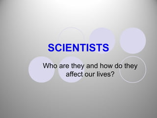 SCIENTISTS
Who are they and how do they
      affect our lives?
 