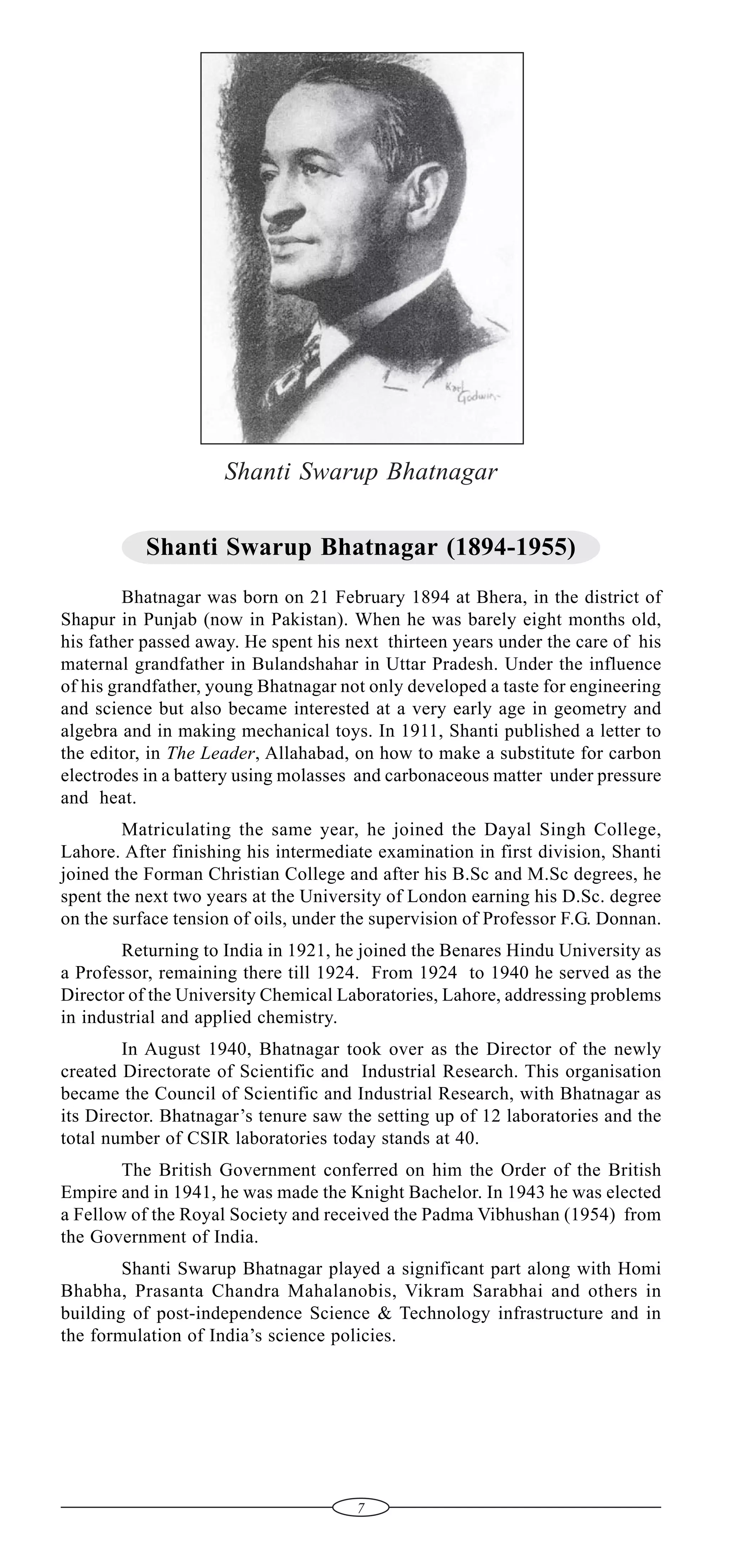 Shanti Swarup Bhatnagar
Shanti Swarup Bhatnagar (1894-1955)
Bhatnagar was born on 21 February 1894 at Bhera, in the district of
Shapur in Punjab (now in Pakistan). When he was barely eight months old,
his father passed away. He spent his next thirteen years under the care of his
maternal grandfather in Bulandshahar in Uttar Pradesh. Under the influence
of his grandfather, young Bhatnagar not only developed a taste for engineering
and science but also became interested at a very early age in geometry and
algebra and in making mechanical toys. In 1911, Shanti published a letter to
the editor, in The Leader, Allahabad, on how to make a substitute for carbon
electrodes in a battery using molasses and carbonaceous matter under pressure
and heat.
Matriculating the same year, he joined the Dayal Singh College,
Lahore. After finishing his intermediate examination in first division, Shanti
joined the Forman Christian College and after his B.Sc and M.Sc degrees, he
spent the next two years at the University of London earning his D.Sc. degree
on the surface tension of oils, under the supervision of Professor F.G. Donnan.
Returning to India in 1921, he joined the Benares Hindu University as
a Professor, remaining there till 1924. From 1924 to 1940 he served as the
Director of the University Chemical Laboratories, Lahore, addressing problems
in industrial and applied chemistry.
In August 1940, Bhatnagar took over as the Director of the newly
created Directorate of Scientific and Industrial Research. This organisation
became the Council of Scientific and Industrial Research, with Bhatnagar as
its Director. Bhatnagar’s tenure saw the setting up of 12 laboratories and the
total number of CSIR laboratories today stands at 40.
The British Government conferred on him the Order of the British
Empire and in 1941, he was made the Knight Bachelor. In 1943 he was elected
a Fellow of the Royal Society and received the Padma Vibhushan (1954) from
the Government of India.
Shanti Swarup Bhatnagar played a significant part along with Homi
Bhabha, Prasanta Chandra Mahalanobis, Vikram Sarabhai and others in
building of post-independence Science & Technology infrastructure and in
the formulation of India’s science policies.

7

 
