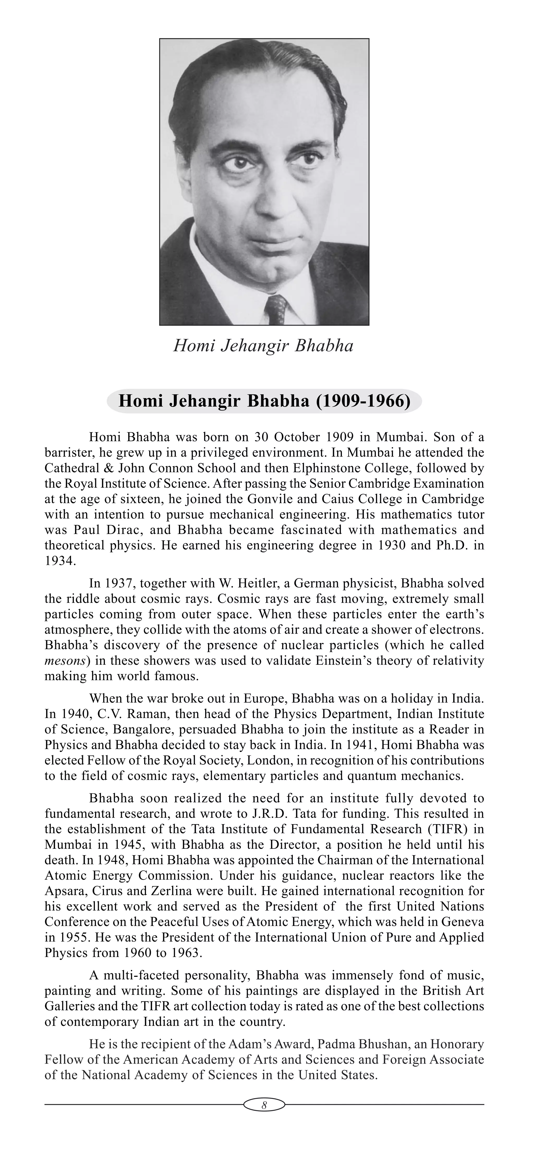 Homi Jehangir Bhabha
Homi Jehangir Bhabha (1909-1966)
Homi Bhabha was born on 30 October 1909 in Mumbai. Son of a
barrister, he grew up in a privileged environment. In Mumbai he attended the
Cathedral & John Connon School and then Elphinstone College, followed by
the Royal Institute of Science. After passing the Senior Cambridge Examination
at the age of sixteen, he joined the Gonvile and Caius College in Cambridge
with an intention to pursue mechanical engineering. His mathematics tutor
was Paul Dirac, and Bhabha became fascinated with mathematics and
theoretical physics. He earned his engineering degree in 1930 and Ph.D. in
1934.
In 1937, together with W. Heitler, a German physicist, Bhabha solved
the riddle about cosmic rays. Cosmic rays are fast moving, extremely small
particles coming from outer space. When these particles enter the earth’s
atmosphere, they collide with the atoms of air and create a shower of electrons.
Bhabha’s discovery of the presence of nuclear particles (which he called
mesons) in these showers was used to validate Einstein’s theory of relativity
making him world famous.
When the war broke out in Europe, Bhabha was on a holiday in India.
In 1940, C.V. Raman, then head of the Physics Department, Indian Institute
of Science, Bangalore, persuaded Bhabha to join the institute as a Reader in
Physics and Bhabha decided to stay back in India. In 1941, Homi Bhabha was
elected Fellow of the Royal Society, London, in recognition of his contributions
to the field of cosmic rays, elementary particles and quantum mechanics.
Bhabha soon realized the need for an institute fully devoted to
fundamental research, and wrote to J.R.D. Tata for funding. This resulted in
the establishment of the Tata Institute of Fundamental Research (TIFR) in
Mumbai in 1945, with Bhabha as the Director, a position he held until his
death. In 1948, Homi Bhabha was appointed the Chairman of the International
Atomic Energy Commission. Under his guidance, nuclear reactors like the
Apsara, Cirus and Zerlina were built. He gained international recognition for
his excellent work and served as the President of the first United Nations
Conference on the Peaceful Uses of Atomic Energy, which was held in Geneva
in 1955. He was the President of the International Union of Pure and Applied
Physics from 1960 to 1963.
A multi-faceted personality, Bhabha was immensely fond of music,
painting and writing. Some of his paintings are displayed in the British Art
Galleries and the TIFR art collection today is rated as one of the best collections
of contemporary Indian art in the country.
He is the recipient of the Adam’s Award, Padma Bhushan, an Honorary
Fellow of the American Academy of Arts and Sciences and Foreign Associate
of the National Academy of Sciences in the United States.
8

 