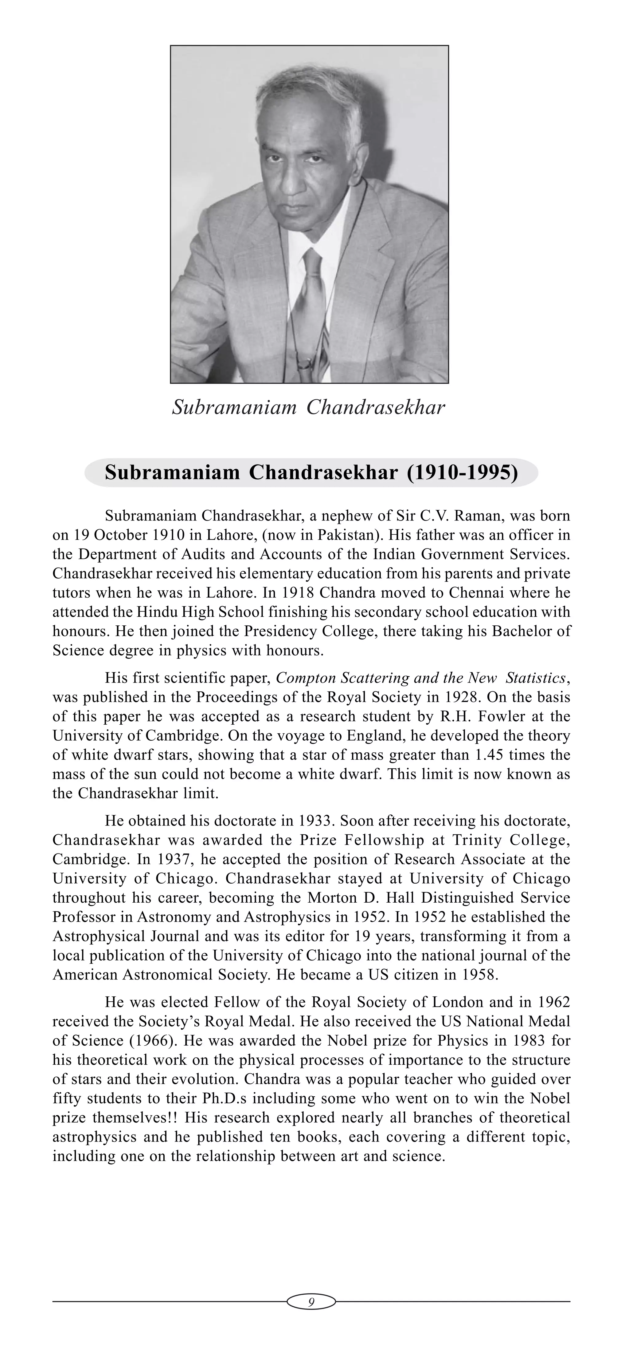 Subramaniam Chandrasekhar
Subramaniam Chandrasekhar (1910-1995)
Subramaniam Chandrasekhar, a nephew of Sir C.V. Raman, was born
on 19 October 1910 in Lahore, (now in Pakistan). His father was an officer in
the Department of Audits and Accounts of the Indian Government Services.
Chandrasekhar received his elementary education from his parents and private
tutors when he was in Lahore. In 1918 Chandra moved to Chennai where he
attended the Hindu High School finishing his secondary school education with
honours. He then joined the Presidency College, there taking his Bachelor of
Science degree in physics with honours.
His first scientific paper, Compton Scattering and the New Statistics,
was published in the Proceedings of the Royal Society in 1928. On the basis
of this paper he was accepted as a research student by R.H. Fowler at the
University of Cambridge. On the voyage to England, he developed the theory
of white dwarf stars, showing that a star of mass greater than 1.45 times the
mass of the sun could not become a white dwarf. This limit is now known as
the Chandrasekhar limit.
He obtained his doctorate in 1933. Soon after receiving his doctorate,
Chandrasekhar was awarded the Prize Fellowship at Trinity College,
Cambridge. In 1937, he accepted the position of Research Associate at the
University of Chicago. Chandrasekhar stayed at University of Chicago
throughout his career, becoming the Morton D. Hall Distinguished Service
Professor in Astronomy and Astrophysics in 1952. In 1952 he established the
Astrophysical Journal and was its editor for 19 years, transforming it from a
local publication of the University of Chicago into the national journal of the
American Astronomical Society. He became a US citizen in 1958.
He was elected Fellow of the Royal Society of London and in 1962
received the Society’s Royal Medal. He also received the US National Medal
of Science (1966). He was awarded the Nobel prize for Physics in 1983 for
his theoretical work on the physical processes of importance to the structure
of stars and their evolution. Chandra was a popular teacher who guided over
fifty students to their Ph.D.s including some who went on to win the Nobel
prize themselves!! His research explored nearly all branches of theoretical
astrophysics and he published ten books, each covering a different topic,
including one on the relationship between art and science.

9

 